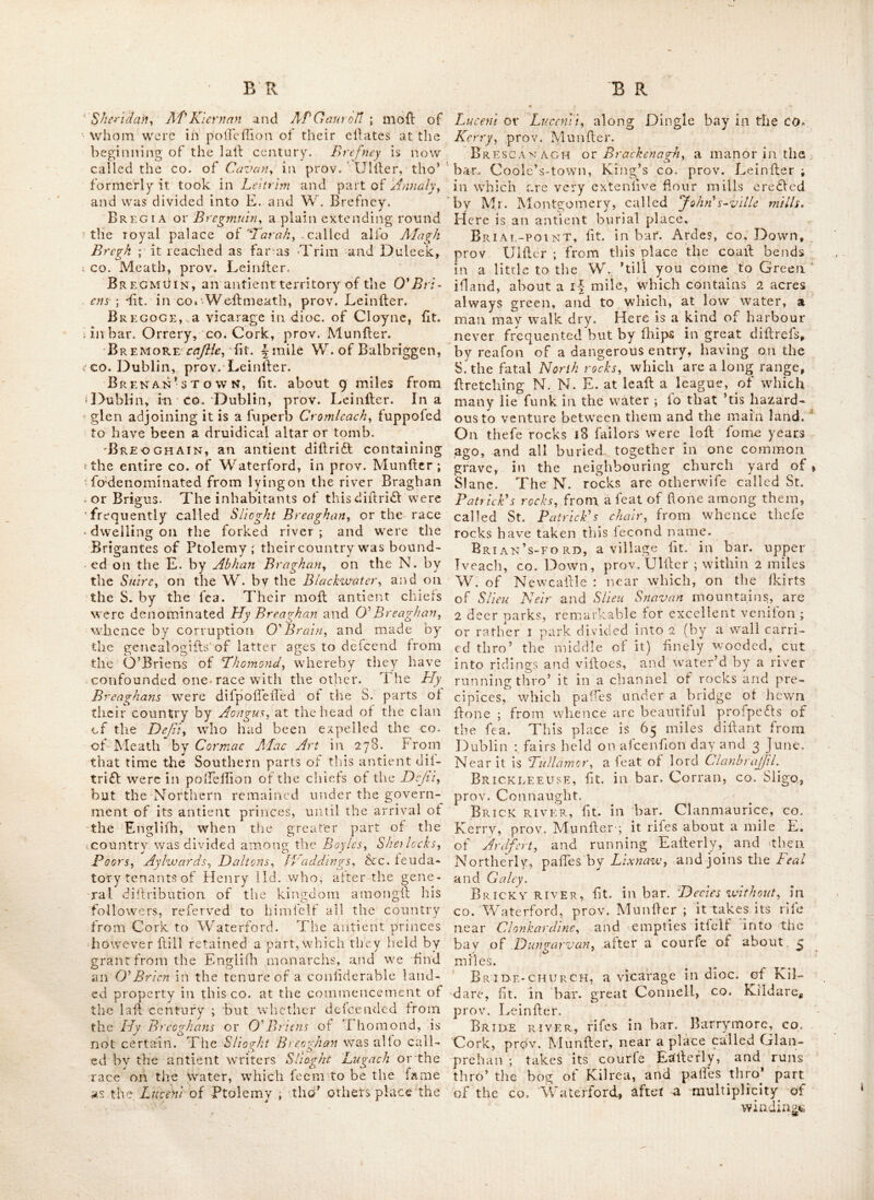 Bracklak, fit. between the bar. Moycafliel, CO. Weftmeath, and bar. Ballycowen, King’s CO. prov. Leinfter.—Alfo a village near Portar- lington, lit. in Queen’s co. prov. Leinfter. Bracklanagh, lit. in bar. Leney, co. Sli- go, prov. Connaught. Bracklown-inn, lit. In co. Kerry, prov. Tviunher ; i 98 miles from Dublin.- 3^ miles be- yond this, and about i-mile to the Lett, are the imins of Allnard-cajile, Br-aconston, lit. in bar. Ophaly, CO. Kil- dare, prov. Leinfter. Braganstowk, lit. In co. Louth, prov. .Leiniber, above 33 miles from Dublin. BrAID, a in bar. Antrim, co. Antrim, prov. Ulifer. BRAKES-f>/-scoRNEY, a ridge of mountains liL in bar. Upper crofs, co. Dublin, prov. Ueiiilter. Bralazon’s-park, lit. in bar. Dundalk, co. Louth, prov. Leinfter. i ^ BraxMBlestown, lit.* near Gowran, in co. Kilkenny, prov. Leinfter. Braimhall, a fair town in co. Meath, prov. Leinfter., Fairs held i June and Dec. Brandijn or Brandon, lit. in co, Kerry, prov. Munfter ; it gives title oL baron *ta .the, family of Crolbie, (now vife. Croibie.) Brandon-bay, fit in bar. Corkaguinny, CO. Kerry, prov. IMunfter.* Brandon-HEad, lit, in bar .Corkaguinny, CO. Ke.rrv, prov.^AIunfter. Brandon HiLEv ht. in bar. Gowran:, co, Kilkenny, prov. Leinfter. Brandcn-mountAiNS,. lit.' in bar. Corka- gt-inny, co. Kerry, prov. Munfter. On one of thefe called Brandon-hilU which lies near the fea coalf 4 miles N of Dingle,, is an oratory or chapel, dedicated to St. Brandon-, and alfo a line fprin'g of water near the fommit of ^tlie hill. Brannock’stown, lit. in co, , Kildare, prov, Leinfter.. la 1784; an antient tobacco pipe was found here, -fticking between the teeth of a human Ikull; on digging in, an elevated held, near the banks of the river Liffey, the la- bourers found an intrenchment, filled with hu- man bones; under the bones lay a number of ftone cofhas formed of flag ftones without ce- ment ; in each coftin was a Ikeleton, A battle was fought here, according Kcatlngy between the Irilh and Danes in the lOth century; the. pipes moft probably belonged to the.Danes, Brawny, a bar. (or territory as it is called) la CO. Weftmeath, prov. Leinfter.. Bray, a redbory in dioc. ot Dublin ; it is alfo a poft and fair, town fit. in bar. Rath-down, CO. Wicklow, prov. Leinfter ; about 11 mile's S. of Dublin, Lat. 33 : 12, Ion; 6 : 16. Fairs held I May 4t,vWhitKare fold large N * quantities of frize and fannel, together with lome black cattle and Iheep. The town is di- vided between the co.’s Wicklow and Dublin, bv a river abounding with excellent trout. It is a delirable lituation during the fummer feafon lor fea bathing. Here is an old callle, a decent church, a new Romifh chapel, and a good bar- rack. I'he fee liiiiple of the town, (or at leaft the greateft part of it) is veiled in the earl of M<^ath. Bray-bank, 2^ fandhaitk on coaft of the co. Wicklow, in bar. Rathdown, prov. Lein- ll-er.- Bray-bridge, lit/' over the -nver Boyncj , between the bar.’s of Slain and Duleek, in co. - Meath, prov. Leinfter.v. Bray-head, lit. in |)ar. Rathdown, co, . .Wicklow,* pEov.. Leiniler.'X Lat. 51 : 47, Ion, . 10 : 30. >. '1, Brazeel or Brazil, the antient Teat of the * Bolton family ; .lit. in bar. Nethercrofs, co. . Duhlin, prov. Leinfter. BREAt Y, a redlory in dioc. of Tuara, lit. in > bar. Carragh, co. Mayo, prov. Connaught. Brea-head, a cape in bar. lyeragh, co. . -Kerry, prov. Munfter. Brfba, the Northern branch of-the Abhan ■ Breoghan, called alfo Berva ; the antient name of the river Barrow : in iatrer ages it obtained ! the narae.of or boundary river ; being Tor fome centuries the boundary between the ; Englilh pale and the Irilh iepts, . Bredagh, a parifh in the co.’Down, prov.' . Ulfter , tile church ot which is perhaps one of the nt ateft of its kind in the Kingdom : It was built at the foie expence of the vile. Dowager r Middleton; ’tis lit on an eminence, command- - ing a view of the bay . and town of Carrickfergus, . the town of Bellaft,’ and great part of the ' co.untry round about : it is, exclulive of the chancel, '50, Let by 23 and 23 In height : from the raidole of the church on each fide fprings a fcmicircle of 18 feet diameter, which belides * enlarging the room, adds greatly to the beauty . of the building ; the ftceple with the fpire is ; fmiihed with the greateft exaflnefs to the moft: t perfect rules of 2^xQ,'nii^di\xrc.~BrcdagJr'Of^Breda - is the name alfo ot a fmall river that riles in a s. mountain near Lough Foyle and Lough Swilly, in bar. Innilhowen, co. Donegal,, prov. Ulfter; after a Ihort S. E. conrfe it falls into Lough x Foyle. Near this *place St. PatricL founded the church of Domnach.htU in the middle of the century. Brefney or Bycglume, (i. <e. .the country of f little .hills) called alfo Hy Re Leigh ox the dif- - trifl of the ccruntrv.of the king, the chiefs of which were the O'Rtily's ; the fubordinate dif- - trids of it w^ere each governed by their refpeft- ive chiefs, viz. O'Bonny XBBrady, Corry,~ ON S/uridaty..