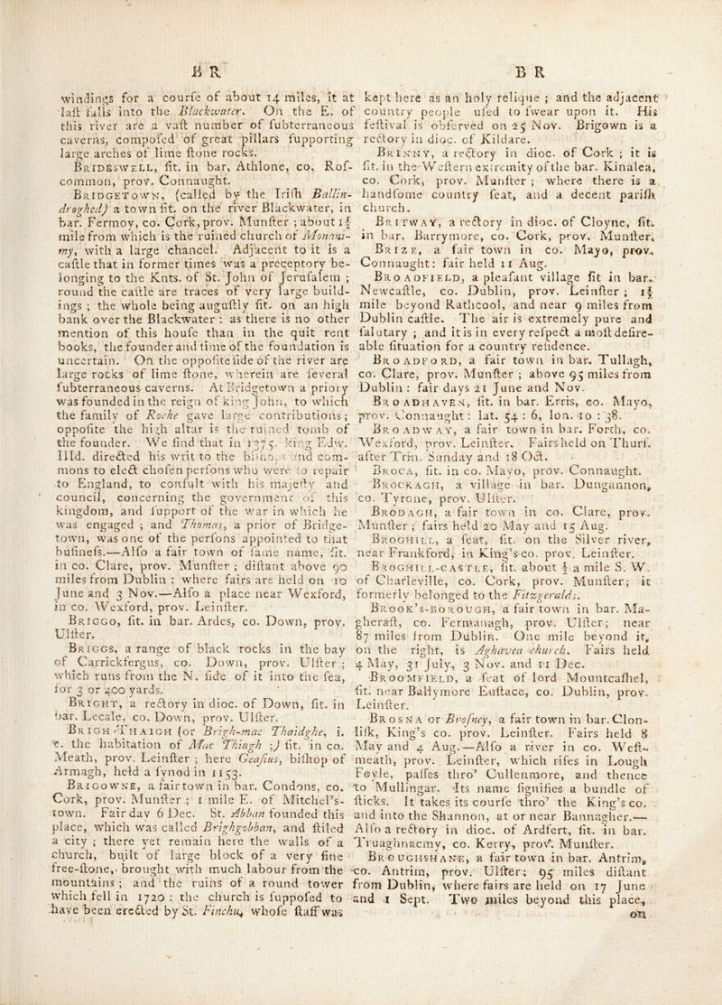 Uahy Af’ Kicrnan and APGaurori ; mofl: of whom were ih potrcffion of their eilates at the beginning of the lall century. Brefney is now called the co. of Cavariy ii\ prov. ’ Ullfer, tho’' formerly it took in Leitrim and part of 'Annalyy and was divided into E. and W. Brefney. Bregia or Brcgmuiny a plain extending round the royal palace of Thm/;, .called alfo Alagh Bregh ; it reached as farais -Trim and Duleek, ; CO. Meath, prov. Lei niter. Bregmuin, an antient territory of the 0^BrB ens ] *iit. in coc-Weitmeath, prov. Leinfter, BREGOGE,-a vicarage in dioc. of Cloync, lit. i in bar. Orrery, co. Cork, prov. Munfler. Bremore ^iir. f mile W, of Balbriggen, co. Dublin, prov. Leinlter. Br EN AN * s T o w N, fit. about 9 miles from 'Dublin, ill CO. Dublin, prov. Leinlter. In a ■ glen adjoining it is a fuperb Cromlcachy fuppofed to have been a druidical altar or tomb. 'Breoghain, an antient dillridt containing fthe entire co. of Waterford, in prov. Munltcr ; ' fo'denominated from lying on the river Braghan .or Brigus. The inhabitants of thisdiftri£t were ■frequently called Slioght Breaghan, or the race ‘ dwelling on the forked river ; and were the Brigantes of Ptolemy, theircountry was bound- ed on the E. by Abhan Braghariy on the N. by the Suircy on the W. bv the Blackwatery and on the S. by the fea. Their moll antient chiefs were denominated Hy Breaghan and Breag/iany whence by corruption O' Brainy and made by the gencalogifts of latter ages to defeend from the O’Briens of Bhotnondy whereby they have . confounded one. race with the other. The Bly Breaghans were difpolTeffed of the S. parts of tlicir country by Aongus, at the head of the clan of the Dejiiy who had been expelled the co. of Meath by Corm.ac AAac Art in 278. hrom that time the Southern parts of this antient dil- trifl were in pofrelfion of the chiefs of the Dcfiiy but the Northern remained under the govern- ment of its antient princes, until the arrival of ■the Englifh, when the greater part of the ^country was divided among tfie Boylcsy Sher locks, PoorSy Aylwardsy Daltonsy JVaddin^s^ &c. feuda- tory tenants of Henry lid. who, after the gene- ral diftribution of the kingdom amongit his followers, referved to himfelf all the country from Cork to Waterford. The antient princes ‘however Hill retained a part, which they held by grant from the Englifh monarchs, and we find an Bricn in the tenure of a conliderable land- ed property in this co. at the commencement of th-e lall century ; but whether deicended from the Hy Breoghans or O'Briens of I horaond, is not certain. The Slio^lit Breog/ian was alfo call- ed bv the antient writers Slioght Lugach or'the race on the Water, which feem to be the lame the Lucent of Ptolemy ; 'thd’ others place the Lucent or Luccniiy along Dingle bay in the co« Kerryy prov. Munfler. Brescanagh ov Brackenaghy a manor in the bar. Coolc’s-town, King’s co. prov. Leinfler ; in wdiich are very extenfive flour mills eredled by Mr. Montgomery, called yohn'Seville mills. Here is an antient burial place, Brial-point, fit. in bar. Ardes, co, Down, prov Uifler ; from this place the coail bends in a little to tlie W. ’till you come .to Green ifland, about a i-| mile, which contains 2 acres always green, and to which, at low water, a man may walk dry. Here is a kind of harbour never frequented but by fliipfi in great diflrefs, by reafon of a dangerous entry, having on the S. the fatal Norik rocksy which are a long range, firetching N. N. E. at leafl a league, of which many lie funk in the water ; fo that ’tis hazard- ous to venture between them and the main land. On thefe rocks 18 failors were lofl fome years ago, and all buried together in one common grave, in the neighbouring church yard of Slane. The N. rocks are otherwife called St. Patrick's rocks, from a feat of done among them, called St. Patrick's chair, from whence thefe rocks have taken this fecond name. Brian’s-fo RD, a village fit. in bar. upper Iveach, co. Down, prov. Uifler ; within 2 miles W. of Ncwcallle : near which, on the fkirts of SUeu Neir and Slicu Snavan mountains, are 2 deer parks, remarkable for excellent venifon ; or rather i park divided into 2 (by a wall carri- ed thro’ the middle of it) finely moeded, cut into ridings and vifloes, and water’d by a river running thro’ it in a channel of rocks and pre- cipices, which paUes under a bridge ot licwn flone ; from whence are beautiful profpcdls of the fea. This place is 65 miles dillant from Dublin fairs held on afeenfion day and 3 June, Near it is Bullamor, a feat of lord Clanbrajjtl. Brickleeuse, fit. in bar. Corran, co. Sligo, prov. Connaught. Brick river, fit. in bar. Clanmaurice, co. Kerry, prov. Munfler-; it rifes about a mile E. of Ardfcrty and running Eaflerly,^ and then Northerly, paffes by Lixnaiv, and joins the Feat and Galcy. Bricky RIVER, fit. \\\h^r. Decies ^vithout, in CO. Waterford, prov. Munfler ; it takes.its nle near Clonkardine, and 'empties itleU into tiic bay Diingaruan, after a courfe of about. ^ miles. Bride-CHURCH, a vicarage In dioc. of Kil- dare, fit. in bar. great Connell, co. Kildare* prov. Leinfler. Bride river, rifes in bar. Barrymore, co. Cork, prov. Munfler, near a place called Glan- prehan ; takes its courfe Etillcfly, and runs thro’ the bog of Kilrea, and paffes thro’ part of the CO. Waterford, aftet a multiplicity of wiudiage