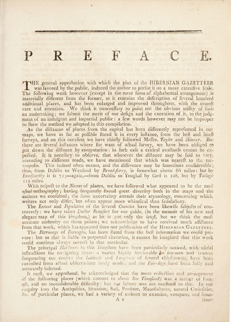 The general approbation with which the plan of the EIIBERNIAN GAZETTEER was favored by the public, induced the author to purfae it on a more extenlive fcaie. The following work howc’ver (except in the mere form of alphabetical arrangement) is materially di&rent from the former, as it contains the defcription of federal hundred additional places, and has been enlarged and improved throughout, with the utmoft care and attention. We think it unneceffary to point out the obvious utility of fucii an undertaking; we fubmit the merit of our dehgn and the execution of it, to the iudg- ment of an indulgent and impartial public : a fev/ words however may not be improper to fhew the method we adopted in this compilation. As the diftances of places from the capital has been differently reprefented in our maps, we have as far as poffible ffated it in every inhance, from the befi: and lateft furveys, and on this occafion wm have chiefly followed Meffrs. Taylor and Skinner, Bur. there are feveral infl:ances where for want of actual furvey, we have been obliged to put down the diftance by computation: in fuch cafe a critical exadnefs cannot be ex~ peded. It is neceffary to obferve, that wherever the diflance may be faid to vary, according to different roads, we have mentioned that which was neareff to the me- tropolis. This indeed often occurs, and the diflereiice may be fometimes confiderable; thus, from Dublin to Wexlord by Eroad-ferry^ is fomewhat above 66 miles: but by Ennifiortby it is 7 i ^—again,—from Dublin to Youghal by Cork is 108, but by Tailagh 115 miles. With refpect to the Names of places, we have follov/ed what appeared to be the moft orthography; having frequently found great diverfity both in the maps and the authors we confulted; the fame uncertainty attends their etymology, concerning which writers not only differ, but ofleii appear more wTimfical than fatisfadory. The Extent and Eopulation of the feveral Counties have been likewife fubjeds of con- trove rfy: w^e have taken DoBor Beaufort for our guide, (in the memoir of his new and elegant map of this kingdom,) as he is not only the latef, but we think the moft accurate authority on them points; w'e acknowledge to have received much afliflance from that w^ork, which has appeared fince our publication of the Hibernian Gazetteer. The Eatronage of Boroughs^ has been fated from the bell information we could pro- cure: but as that is liable to perpetual alteration, it cannot be imagined that this work could continue always corred in that particular. The principal Harbours in this kingdom liave been particularly noticed, with ureful inftrudions for navigating them: a matter lighly fervlceable |;o fea-men and traders frequenting our coalis: the Latitude and Longitude of feveral cliief-towns, have been t‘orrc6ted from adual oblervaiions lately made; and die Fair-days have been fiille and accurately inferted. It muff, we apprehend, be acknowledged that the mere coliedion and arrangement of the following places (which amount to about Six Thoufand) w'as a niatier of Ibme ufe, and no inconiiderable difficulty: but our labour was not c<mfined to this. In our enquiry into the Antiquities, Situation, Soil, Produce, Manufadures, natural Cuiiofuies, dc. of particular places, we had a variety of authors to examine, compare, and fome- A a times