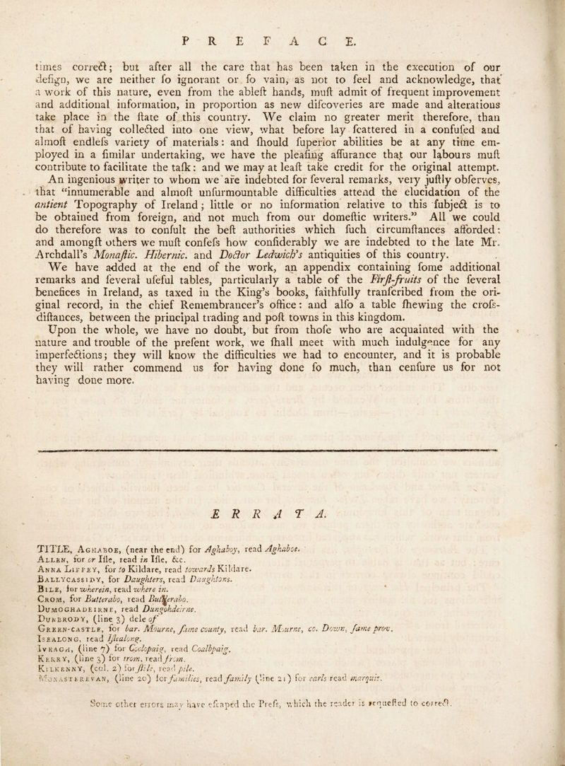 P R E F A G E. times correft; but after all the care that has been taken in the execution of our defign, we are neither fo ignorant or fo vain, as not to feel and acknowledge, that a work of this nature, even from the ableft hands, inuft admit of frequent improvement and additional information, in proportion as new difcoveries are made and alterations take place in the ftate of this country. We claim no greater merit therefore, than that of having colleded into one view, what before lay fcattered in a confufed and almofl endlefs variety of materials: and Ihould fuperior abilities be at any time em- ployed in a fimilar undertaking, we have the pleafing alTurance that our labours mull contribute to facilitate the talk: and we may at leaft take credit for the original attempt. An ingenious writer to whom we are indebted for feveral remarks, very juftly obferves, . ‘ that “innumerable and almoft unfurmountable difficulties attend the elucidation of the antient Topography of Ireland; little or no information relative to this fubjed is to be obtained from foreign, and not much from our domeftic writers.” All we could do therefore was to confult the belt authorities which fuch circumflances afforded: and amongft others we muft confefs how confiderably we are indebted to the late Mr. Archdall’s Monajlic. Hibernic, and Do6ior LedwicVs antiquities of this country. We have added at the end of the work, an appendix containing fome additional remarks and feveral ufeful tables, particularly a table of the Firfl-fruits of the feveral benefices in Ireland, as taxed in the King’s books, faithfully tranfcribed from the ori- ginal record, in the chief Remembrancer’s office: and alfo a table fhewing the crofs- diftances, between the principal trading and poll towns in this kingdom. Upon the whole, we have no doubt, but from thofe who are acquainted with the nature and trouble of the prefent work, we fhall meet with much indulg^.nce for any imperfedions; they will know the difficulties we had to encounter, and it is probable they will rather commend us for having done fo much, than cenfure us for not bavins’ done mare. w E R R J T J. TITLE, Aghaboe, (near the end) for Aglialoy, read Aghahos. Allen, for or Ille, read in Ifle, &:c, Anna Lie fey, for to Kildare,, read toxvards Kildare. BallycassiBY, for Daughters^ read Daiightons. Bile, for -wherein^ read zuhere in. Crom, for Butteraho^ read But^eraho. DumOGHadeiRNE, read Diingohdeirne. Dunbroby, (line 3) dele q/’ GreeN'Castle, for bar. M-Ourne^ fume county^ read bar. Nd'Acrne^ co. Dozun, fame prozj\ IsEALONG, read Ijlealov.^. IvKAGH, (line for Coclopaig, read Coalhpaig. Kerry, (line 3) for iro7n. fr:?n. Kilkenny, (c(d. 2) [Qvjiile, xaz'}, pile. Mon AST t RE VAN, (line 20) iox families, family (line 21) for earls read marquis. Soine other enors rnav have efcaped the TrcTs, which the reader iz rcnneRed to correct,
