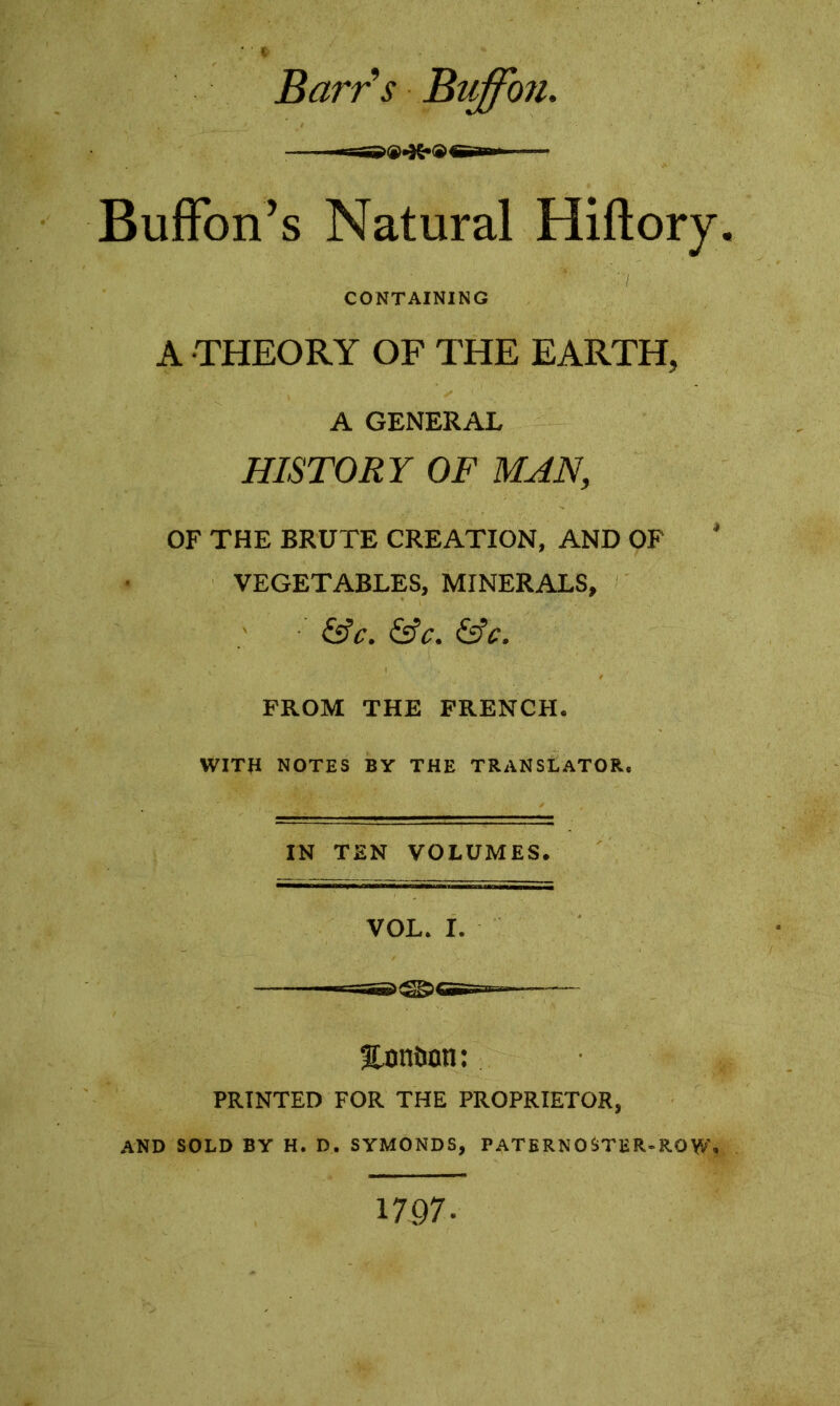 * ' * Barr s Buffo jl Buffon’s Natural Hiftory. CONTAINING A THEORY OF THE EARTH, A GENERAL HISTORY OF MAN, OF THE BRUTE CREATION, AND OF VEGETABLES, MINERALS, &C. &C. &£. FROM THE FRENCH. WITH NOTES BY THE TRANSLATOR, IN TEN VOLUMES. VOL. I. Bn» fUmtom: PRINTED FOR THE PROPRIETOR, AND SOLD BY H. D. SYMONDS, PATERNOSTER-ROW. 1797