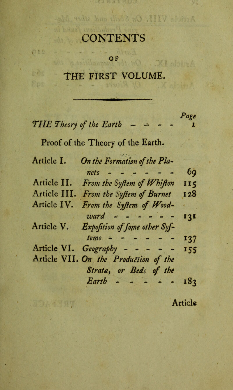 CONTENTS OF THE FIRST VOLUME. Page THE Theory of the Earth - - - - I Proof of the Theory of the Earth. Article I. On thé Formation of the Pla- nets ------ 69 Article II. From the Syjiem of Whijion ”5 Article III. From the Syjiem of Burnet 128 Article IV. From the Syjiem of Wood- ward - ----- *3* Article V. Expoftion offo^nt other Syf- terns * ----- - 137 Article VI. Geography ----- 155 Article VII. On the Production of the Strata, or Beds of thé Earth ----- 183 Article