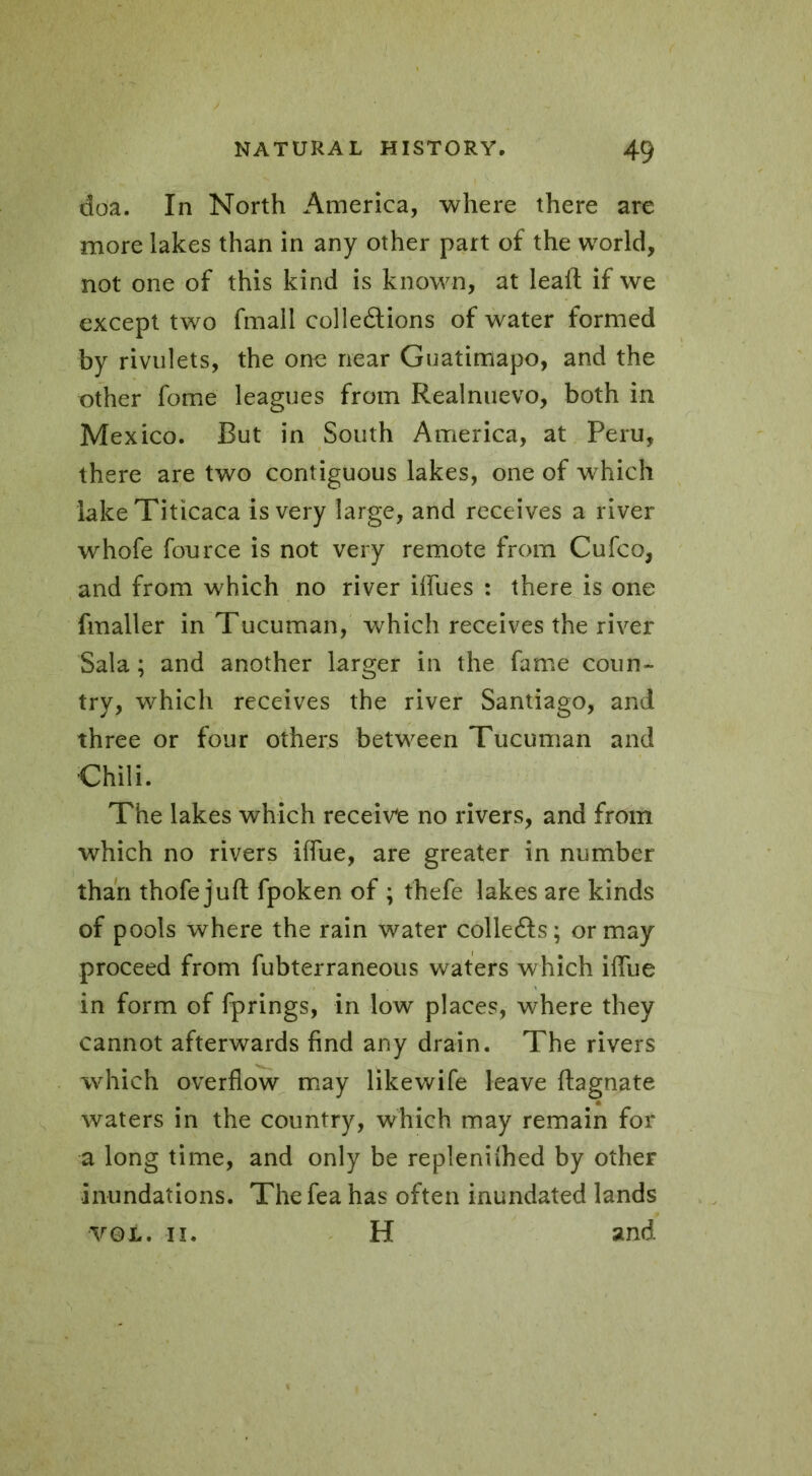 doa. In North America, where there are more lakes than in any other part of the world, not one of this kind is known, at lead if we except two fmall colledtions of water formed by rivulets, the one near Guatimapo, and the other fome leagues from Realnuevo, both in Mexico. But in South America, at Peru, there are two contiguous lakes, one of which lake Titicaca is very large, and receives a river whofe fource is not very remote from Cufco, and from which no river iffues : there is one fmaller in Tucuman, which receives the river Sala ; and another larger in the fame coun- try, which receives the river Santiago, and three or four others between Tucuman and Chili. The lakes which receive no rivers, and from which no rivers iffue, are greater in number than thofe juft fpoken of ; thefe lakes are kinds of pools where the rain water collefts; or may proceed from fubterraneous waters which iffue in form of fprings, in low places, where they cannot afterwards find any drain. The rivers which overflow may like wife leave ftagnate waters in the country, which may remain for a long time, and only be replenithed by other inundations. Thefea has often inundated lands V01. il. H and
