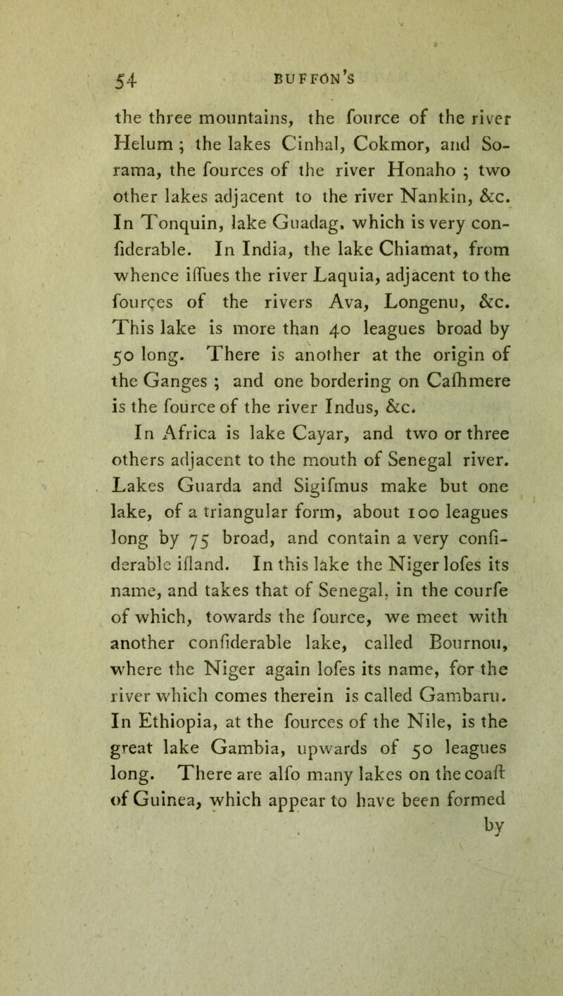 the three mountains, the fource of the river Helum ; the lakes Cinhal, Cokmor, and So- rama, the fources of the river Honaho ; two other lakes adjacent to the river Nankin, &c. In Tonquin, lake Guadag, which is very con- fiderable. In India, the lake Chiamat, from whence iffues the river Laquia, adjacent to the fourçes of the rivers Ava, Longenu, &c. This lake is more than 40 leagues broad by 50 long. There is another at the origin of the Ganges ; and one bordering on Caihmere is the fource of the river Indus, &c* In Africa is lake Cayar, and two or three others adjacent to the mouth of Senegal river. Lakes Guarda and Sigifmus make but one lake, of a triangular form, about 100 leagues long by 75 broad, and contain a very confi- derable ifland. In this lake the Niger lofes its name, and takes that of Senegal, in the courfe of which, towards the fource, we meet with another confiderable lake, called Bournou, where the Niger again lofes its name, for the river which comes therein is called Gambaru. In Ethiopia, at the fources of the Nile, is the great lake Gambia, upwards of 50 leagues long. There are alfo many lakes on thecoaft of Guinea, which appear to have been formed