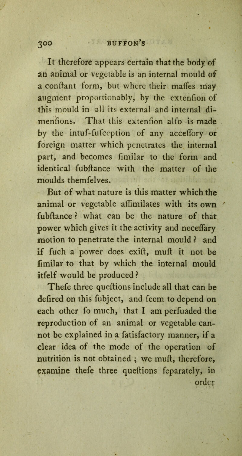 3°° It therefore appears certain that the body of an animal or vegetable is an internal mould of a confiant form, but where their maffes may augment proportionably, by the extenfion of this mould in all its external and internal di- menfions. That this extenfion alfo is made by the intuf-fufception of any acceffory or foreign matter which penetrates the internal part, and becomes fimilar to the form and identical fubftance with the matter of the moulds themfelves. But of what nature is this matter which the animal or vegetable aflimilates with its own r fubftance ? what can be the nature of that power which gives it the activity and neceffary motion to penetrate the internal mould ? and if fuch a power does exift, muft it not be fimilar to that by which the internal mould itfelf would be produced ? Thefe three queftions include all that can be defired on this fubject, and feem to depend on each other fo much, that I am perfuaded the reproduction of an animal or vegetable can- not be explained in a fatisfactory manner, if a clear idea of the mode of the operation of nutrition is not obtained ; we muft, therefore, examine thefe three queftions feparately, in orde^*