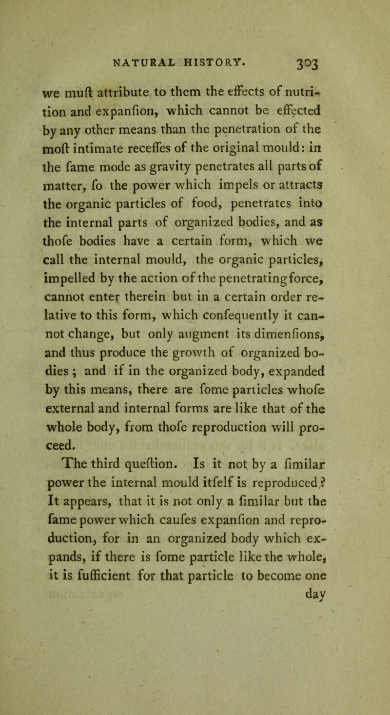 3°3 we muft attribute to them the effects of nutri- tion and expanfion, which cannot be effected by any other means than the penetration of the moft intimate receffes of the original mould: in the fame mode as gravity penetrates all parts of matter, fo the power which impels or attracts the organic particles of food, penetrates into the internal parts of organized bodies, and as thofe bodies have a certain form, which we call the internal mould, the organic particles, impelled by the action of the penetrating force, cannot enter therein but in a certain order re- lative to this form, which confequently it can- not change, but only augment its dimenfions, and thus produce the growth of organized bo- dies ; and if in the organized body, expanded by this means, there are fome particles whofe external and internal forms are like that of the whole body, from thofe reproduction will pro- ceed. The third queftion. Is it not by a fimilar power the internal mould itfelf is reproduced ? It appears, that it is not only a fimilar but the fame power which caufes expanfion and repro- duction, for in an organized body which ex- pands, if there is fome particle like the whole, it is fufficient for that particle to become one day