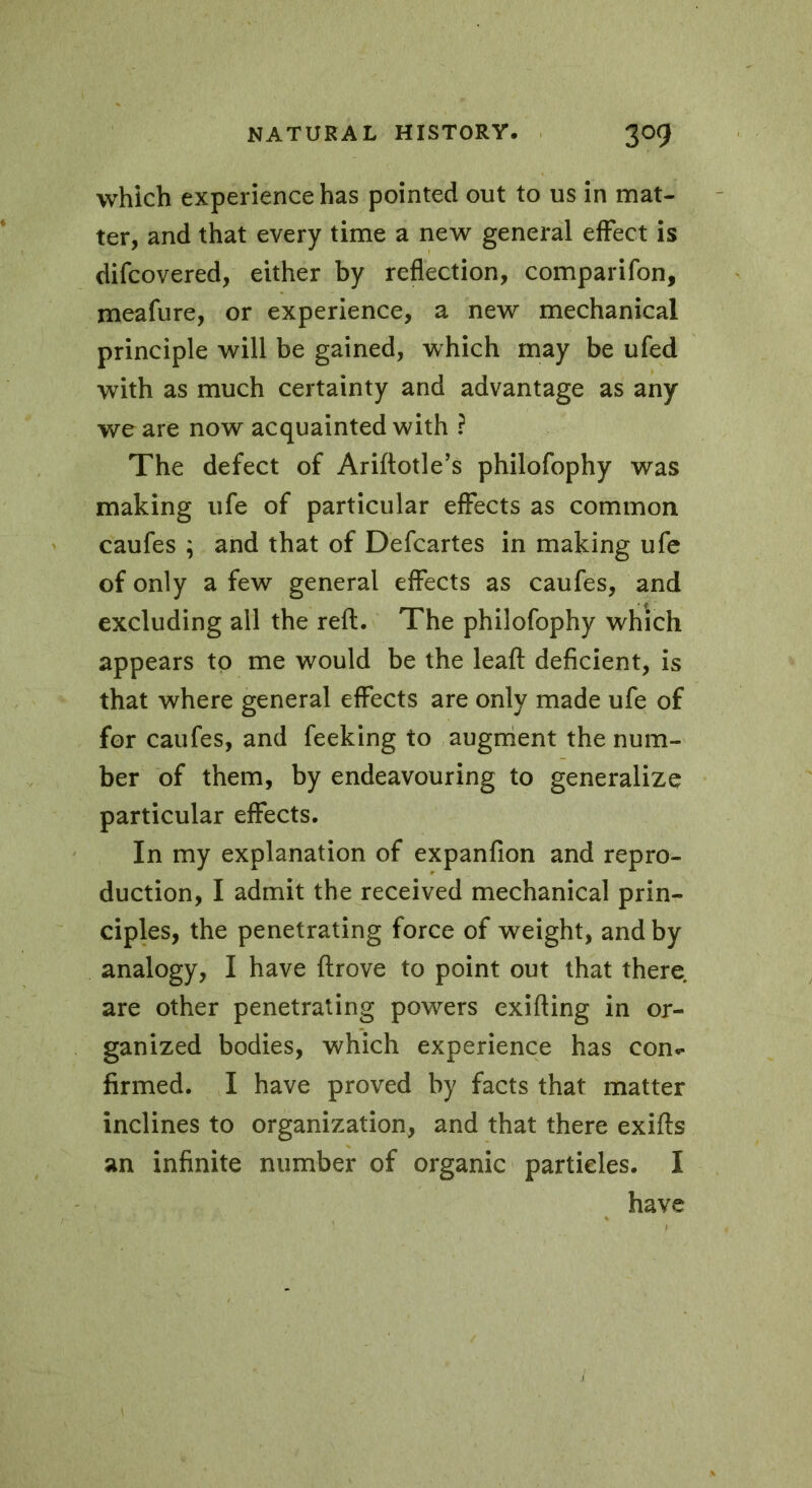 which experience has pointed out to us in mat- ter, and that every time a new general effect is difcovered, either by reflection, comparifon, meafure, or experience, a new mechanical principle will be gained, which may be ufed with as much certainty and advantage as any we are now acquainted with ? The defect of Ariftotle’s philofophy was making ufe of particular effects as common caufes ; and that of Defcartes in making ufe of only a few general effects as caufes, and excluding all the reft. The philofophy which appears to me would be the leaft deficient, is that where general effects are only made ufe of for caufes, and feeking to augment the num- ber of them, by endeavouring to generalize particular effects. In my explanation of expanfion and repro- duction, I admit the received mechanical prin- ciples, the penetrating force of weight, and by analogy, I have {trove to point out that there are other penetrating powers exifting in or- ganized bodies, which experience has con.- firmed. I have proved by facts that matter inclines to organization, and that there exifts an infinite number of organic particles. I have