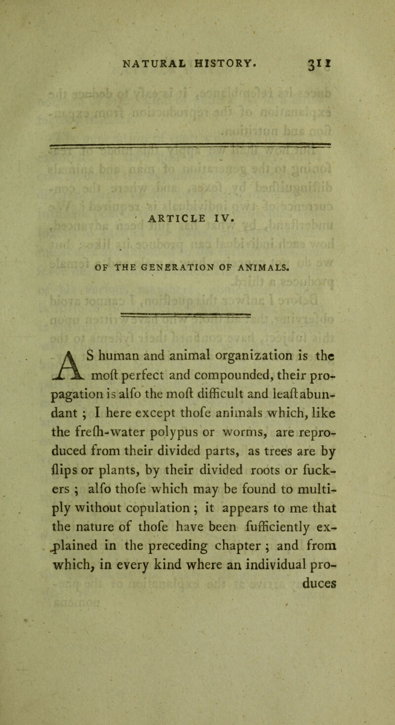 ARTICLE IV. OF THE GENERATION OF ANIMALS. S human and animal organization is the moft perfect and compounded, their pro- pagation is alfo the moft difficult and leaftabun- dant ; I here except thofe animals which, like the frefh-water polypus or worms, are repro- duced from their divided parts, as trees are by flips or plants, by their divided roots or fuck- ers ; alfo thofe which may be found to multi- ply without copulation ; it appears to me that the nature of thofe have been Efficiently ex- plained in the preceding chapter ; and from which, in every kind where an individual pro- duces