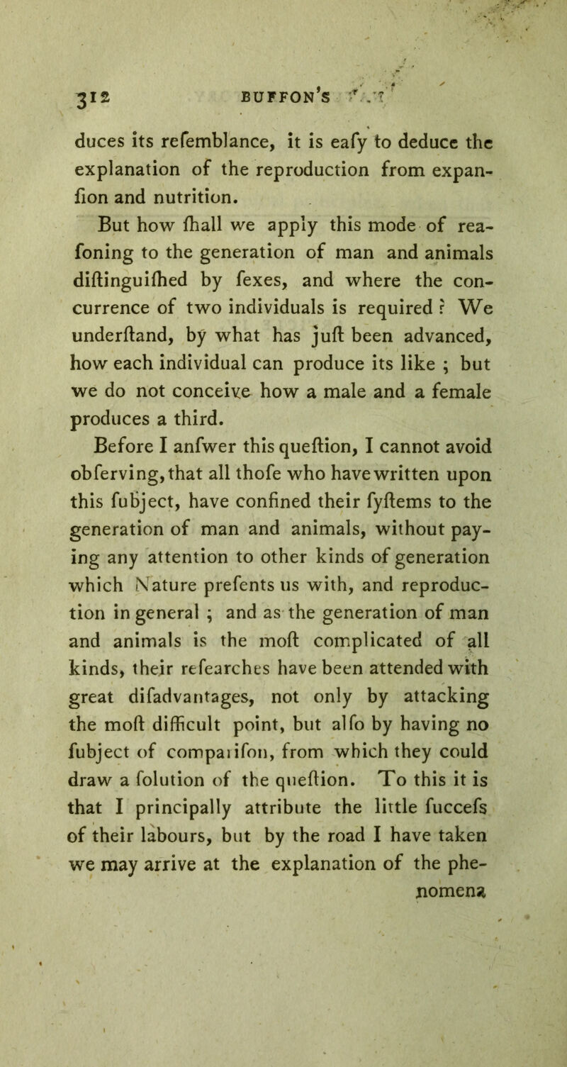 duces its refemblance, it is eafy to deduce the explanation of the reproduction from expan- fion and nutrition. But how fhall we apply this mode of rea- foning to the generation of man and animals diftinguiihed by fexes, and where the con- currence of two individuals is required r We underftand, by what has juft been advanced, how each individual can produce its like ; but we do not conceive how a male and a female produces a third. Before I anfwer this queftion, I cannot avoid obferving,that all thofe who have written upon this fubject, have confined their fyftems to the generation of man and animals, without pay- ing any attention to other kinds of generation which Nature prefents us with, and reproduc- tion in general ; and as the generation of man and animals is the moft complicated of all kinds, their refearches have been attended with great difadvantages, not only by attacking the moft difficult point, but alfo by having no fubject of compaiifon, from which they could draw a folution of the queftion. To this it is that I principally attribute the little fuccefs of their labours, but by the road I have taken we may arrive at the explanation of the phe- nomena