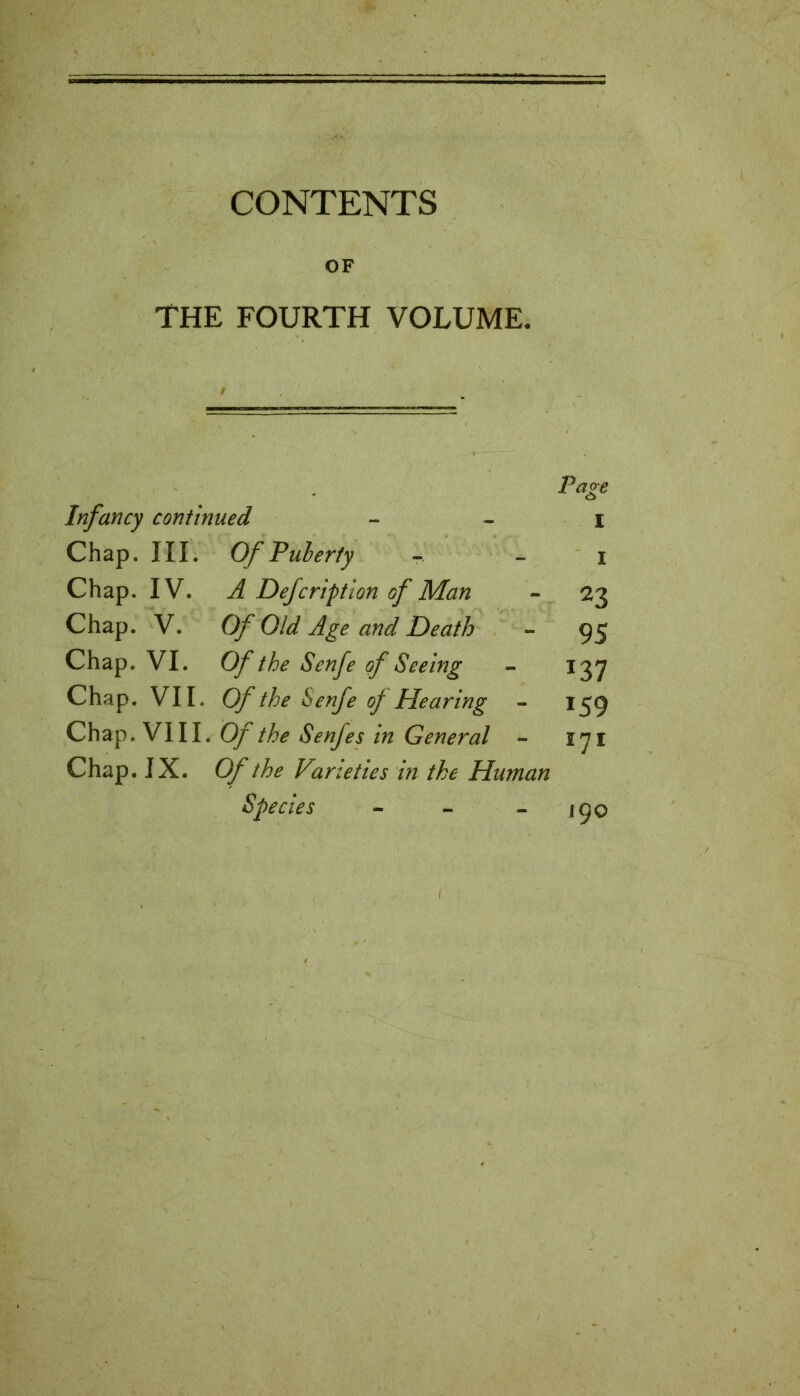 CONTENTS OF THE FOURTH VOLUME. Page Infancy continued i Chap. III. Of Puberty i Chap. IV. A Defcription of Man - 23 Chap. V. Of Old Age and Death - 95 Chap. VI. Of the Senfe of Seeing - 137 Chap. VII. Of the Senfe of Hearing - 159 Chap. VIII. Of the Senfes in General - 171 Chap. IX. Of the Varieties in the Human Species - - - 190