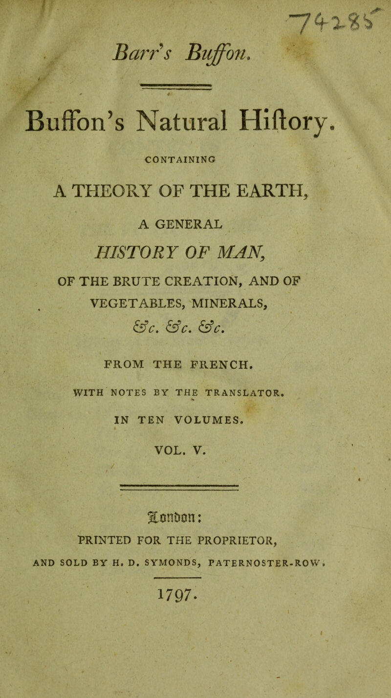 Barrs Bitffon. Buffon’s Natural Hiftory. CONTAINING A THEORY OF THE EARTH, A GENERAL HISTORY OF MAN, OF THE BRUTE CREATION, AND OF VEGETABLES, MINERALS, &C. &C. &C. FROM THE FRENCH. WITH NOTES BY THE TRANSLATOR. IN TEN VOLUMES. VOL. V. Exmbon : PRINTED FOR THE PROPRIETOR, AND SOLD BY H. D. SYMONDS, PATERNOSTER-ROW. 1797