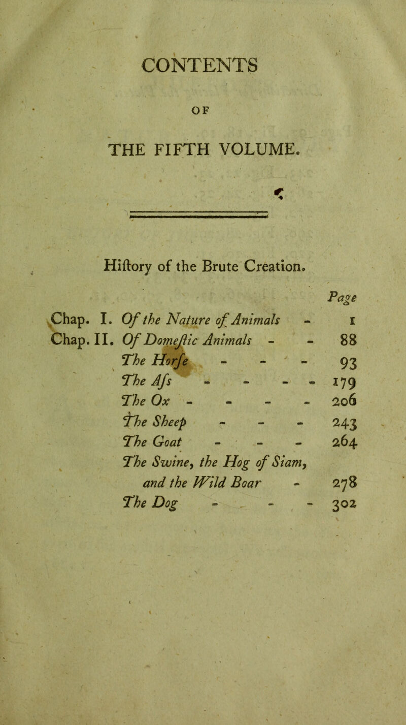 CONTENTS OF THE FIFTH VOLUME. Hiftory of the Brute Creation. Page Chap. I. Of the Nature of Animals - i Chap. II. Of Domefic Animals 88 The Horfe - 93 The Afs - - 179 27;* Ox - - - - 206 *fhe Sheep - 243 Goat - 264 27>£ Swine> the Hog of Siam, Boar - 278 The Dog - - 302