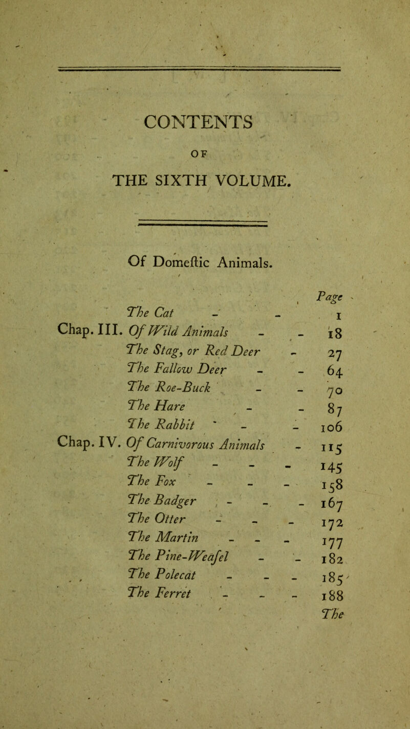 CONTENTS OF THE SIXTH VOLUME. Of Domeftic Animals. , P*g* The Cat - i Chap. Ill. Of Wild Animals - - i8 The Stagy or Red Deer - 27 The Fallow Deer - - 64 The Roe-Buck - 70 The Hare - 87 The Rabbit ' - _ !o6 Chap. IV. OfCarnivorous Animals - 115 The Wolf - - I45 The Fox - - _ The Badger - - - 167 The Otter - - _ ^2 The Martin - - _ jyy The Pine-lVeafel - - 182 Polecat - _ _ 185 Ferret - - - 188