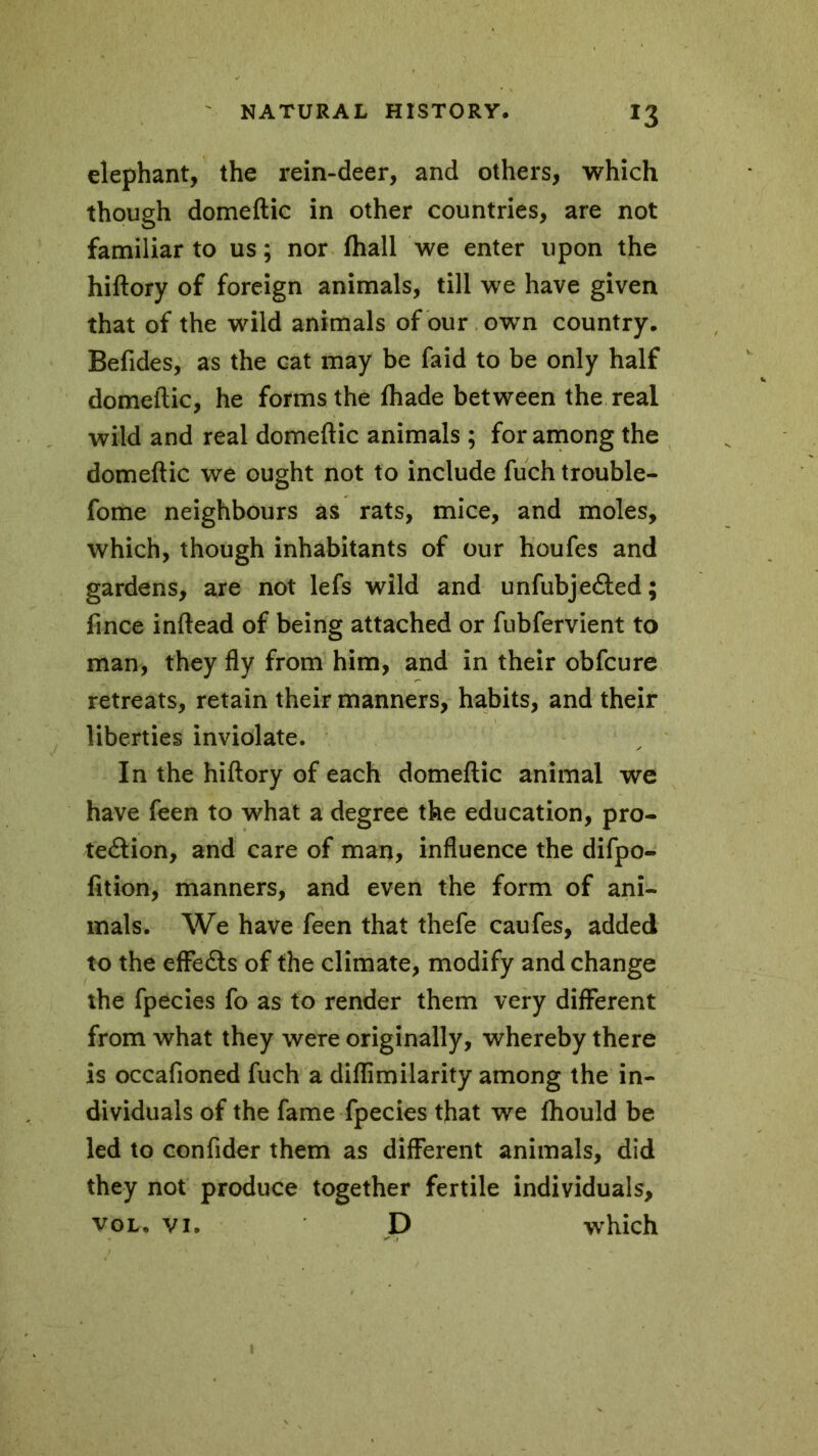 *3 elephant, the rein-deer, and others, which though domeftic in other countries, are not familiar to us; nor fhall we enter upon the hiftory of foreign animals, till we have given that of the wild animals of our own country, Befides, as the cat may be faid to be only half domeftic, he forms the lhade between the real wild and real domeftic animals ; for among the domeftic we ought not to include fuch trouble- fome neighbours as rats, mice, and moles, which, though inhabitants of our houfes and gardens, are not lefs wild and unfubjected; fince inftead of being attached or fubfervient to man, they fly from him, and in their obfcure retreats, retain their manners, habits, and their liberties inviolate. In the hiftory of each domeftic animal we have feen to what a degree the education, pro- tection, and care of man, influence the difpo- fition, manners, and even the form of ani- mals. We have feen that thefe caufes, added to the effects of the climate, modify and change the fpecies fo as to render them very different from what they were originally, whereby there is occafioned fuch a diflimilarity among the in- dividuals of the fame fpecies that we fhould be led to confider them as different animals, did they not produce together fertile individuals, VOL# vi. D which