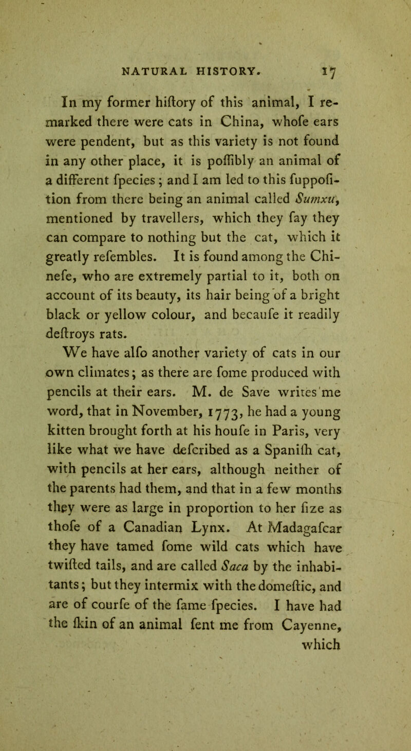 In my former hiftory of this animal, I re- marked there were cats in China, whofe ears were pendent, but as this variety is not found in any other place, it is poffibly an animal of a different fpecies ; and I am led to this fuppofi- tion from there being an animal called Sumxu, mentioned by travellers, which they fay they can compare to nothing but the cat, which it greatly refembles. It is found among the Chi- nefe, who are extremely partial to it, both on account of its beauty, its hair being of a bright black or yellow colour, and becaufe it readily deftroys rats. We have alfo another variety of cats in our own climates; as there are fome produced with pencils at their ears. M. de Save writes me word, that in November, 1773, he had a young kitten brought forth at his houfe in Paris, very like what we have defcribed as a Spanilh cat, with pencils at her ears, although neither of the parents had them, and that in a few months they were as large in proportion to her fize as thofe of a Canadian Lynx. At Madagafcar they have tamed fome wild cats which have twilled tails, and are called Saca by the inhabi- tants ; but they intermix with the domeftic, and are of courfe of the fame fpecies. I have had the Ikin of an animal fent me from Cayenne, which