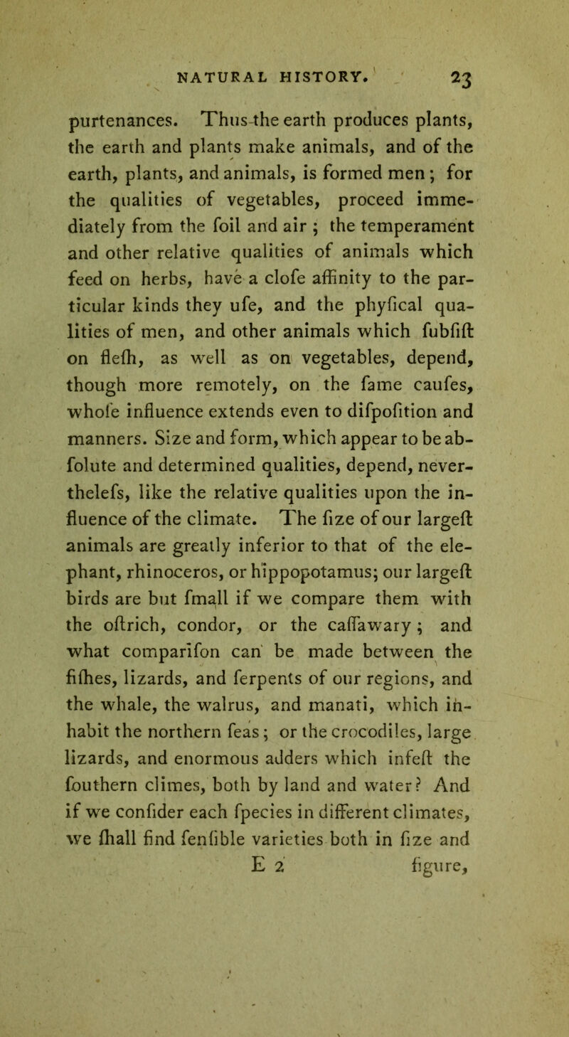 *3 purtenances. Thus-the earth produces plants, the earth and plants make animals, and of the earth, plants, and animals, is formed men ; for the qualities of vegetables, proceed imme- diately from the foil and air ; the temperament and other relative qualities of animals which feed on herbs, have a clofe affinity to the par- ticular kinds they ufe, and the phyfical qua- lities of men, and other animals which fubfift on flefh, as well as on vegetables, depend, though more remotely, on the fame caufes, whole influence extends even to difpofition and manners. Size and form, which appear to be ab- folute and determined qualities, depend, never- thelefs, like the relative qualities upon the in- fluence of the climate. The fize of our largeft animals are greatly inferior to that of the ele- phant, rhinoceros, or hippopotamus; our largeft birds are but fmall if we compare them with the oftrich, condor, or the caffawary ; and what comparlfon can be made between the fifties, lizards, and ferpents of our regions, and the whale, the walrus, and manati, which in- habit the northern feas ; or the crocodiles, large lizards, and enormous adders which infeft the fouthern climes, both by land and water? And if we confider each fpecies in different climates, we fhall find fenfible varieties both in fize and E 2 figure.