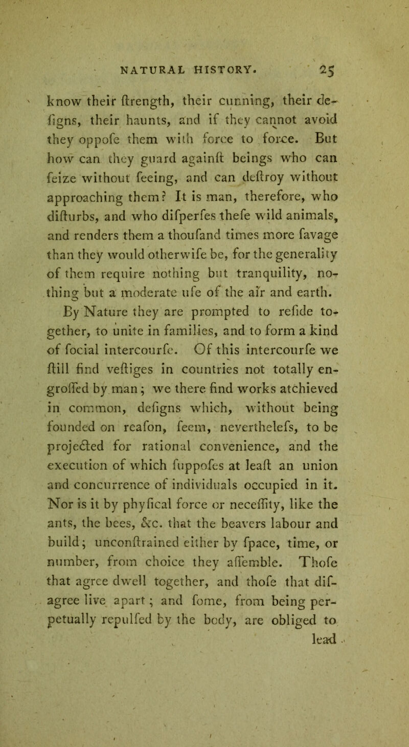 know their ftrength, their cunning, their de- figns, their haunts, and if they cannot avoid they oppofe them with force to force. But how can they guard againft beings who can feize without feeing, and can deftroy without approaching them? It is man, therefore, who difturbs, and who difperfes thefe wild animals, and renders them a thoufand times more favage than they would otherwife be, for the generality of them require nothing but tranquility, no- thing but a moderate ufe of the air and earth. By Nature they are prompted to refide to- gether, to unite in families, and to form a kind of focial intercourfe. Of this intercourfe we ftill find veftiges in countries not totally en- grofied by man ; we there find works atchieved in common, defigns which, without being founded on reafon, feem, neverthelefs, to be projeéted for rational convenience, and the execution of which fuppofes at leaft an union and concurrence of individuals occupied in it. Nor is it by phyfical force or neceflity, like the ants, the bees, &c. that the beavers labour and build; unconftrained either by fpace, time, or number, from choice they afiemble. Thofe that agree dwell together, and thofe that dis- agree live apart ; and fome, from being per- petually repul fed by the body, are obliged to lead