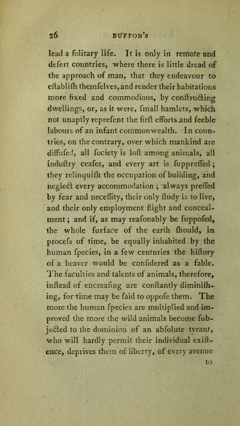 lead a folitary life. It is only in remote and defert countries, where there is little dread of the approach of man, that they endeavour to eftablifh themfelves,and render their habitations more fixed and commodious, by conftru&ing dwellings, or, as it were, fmall hamlets, which not unaptly reprefent the firft efforts and feeble labours of an infant commonwealth. In coun- tries, on the contrary, over which mankind are diffufed, all fociety is loft among animals, all induftry ceafes, and every art is fuppreffed ; they relinquifh the occupation of building, and negleâ every accommodation ; always preffed by fear and neceflity, their only fhidy is to live, and their only employment flight and conceal- ment ; and if, as may reafonably be fuppofed, the whole furface of the earth fhould, in procefs of time, be equally inhabited by the human fpecies, in a few centuries the hiftory of a beaver would be confidered as a fable. The faculties and talents of animals, therefore, inflead of encreafing are conflantly diminifh- ing, for'time may be faid to oppofe them. The more the human fpecies are multiplied and im- proved the more the wild animals become fub- je&ed to the dominion of an abfolute tvrant, who will hardly permit their individual exift- ence, deprives them of liberty, of every avenue to