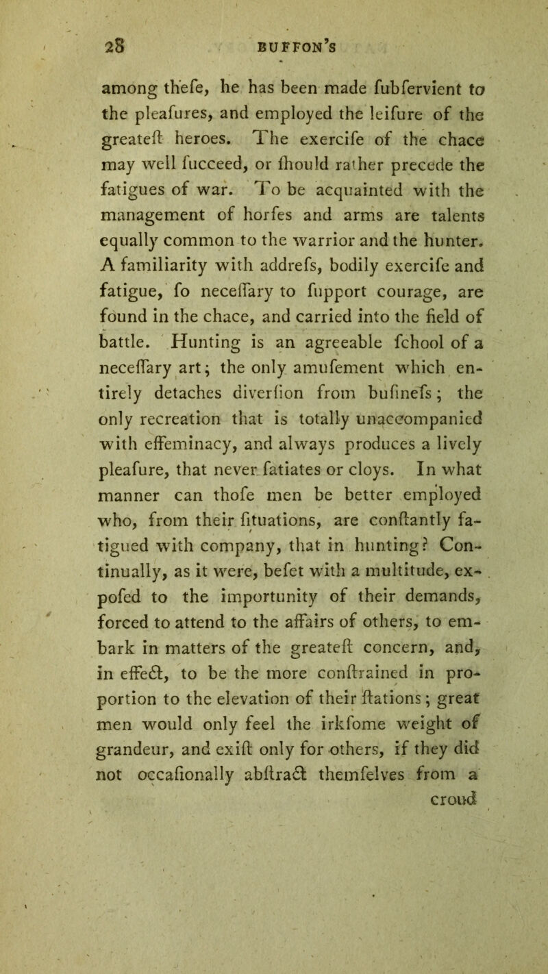 among thefe, he has been made fubfervient to the pleafures, and employed the leifure of the greateft heroes. The exercife of the chace may well fucceed, or fhould rather precede the fatigues of war. To be acquainted with the management of horfes and arms are talents equally common to the warrior and the hunter. A familiarity with addrefs, bodily exercife and fatigue, fo neceffary to fupport courage, are found in the chace, and carried into the field of battle. Hunting is an agreeable fchool of a neceffary art; the only amufement wTich en- tirely detaches diverfion from bufinefs ; the only recreation that is totally unaccompanied with effeminacy, and always produces a lively pleafure, that never fatiates or cloys. In what manner can thofe men be better employed W'ho, from their fituations, are conftantly fa- tigued with company, that in hunting? Con- tinually, as it were, befet with a multitude, ex* pofed to the importunity of their demands, forced to attend to the affairs of others, to em- bark in matters of the greateft concern, and, in effe6f, to be the more conftrained in pro- portion to the elevation of their ftations ; great men would only feel the irkfome weight of grandeur, and exift only for others, if they did not occafionally abftra£t themfelves from a croud