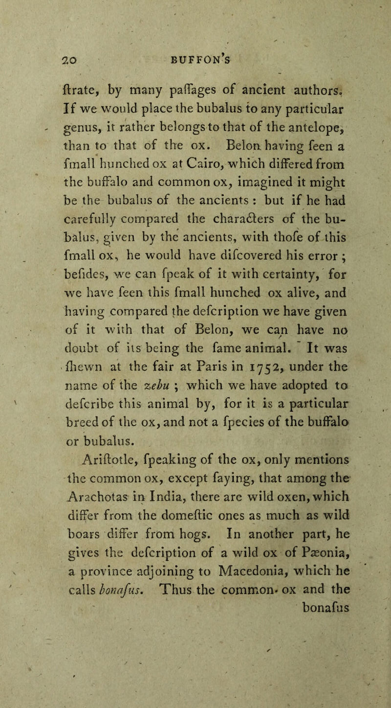 ftrate, by many paffages of ancient authors,; If we would place the bubalus to any particular genus, it rather belongs to that of the antelope, than to that of the ox. Beloa having feen a finall hunched ox at Cairo, which differed from the buffalo and common ox, imagined it might be the bubalus of the ancients : but if he had carefully compared the chara&ers of the bu- balus, given by the ancients, with thofe of this fmall ox, he would have difcovered his error ; befides, we can fpeak of it with certainty, for we have feen this fmall hunched ox alive, and having compared the defcription we have given of it with that of Belon, we can have no doubt of its being the fame animal. It was fhewn at the fair at Paris in 1752, under the name of the zebu ; which we have adopted to defcribe this animal by, for it is a particular breed of the ox, and not a fpecies of the buffalo or bubalus. Ariftotle, fpeaking of the ox, only mentions the common ox, except faying, that among the Arachotas^ in India, there are wild oxen, which differ from the domeftic ones as much as wild boars differ from hogs. In another part, he gives the defcription of a wild ox of Pæonia, a province adjoining to Macedonia, which he calls bonafas. Thus the common* ox and the bonafus