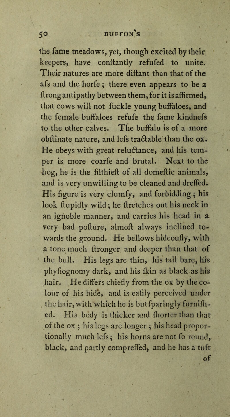 the fame meadows, yet, though excited by their keepers, have conftantly refufed to unite. Their natures are more diftant than that of the afs and the horfe ; there even appears to be a ftrong antipathy between them, for it is affirmed, that cows will not fuckle young buffaloes, and the female buffaloes refule the fame kindnefs to the other calves. The buffalo is of a more obftinate nature, and lefs tra&able than the ox. He obeys with great relu&ance, and his tem- per is more coarfe and brutal. Next to the hog, he is the filthieft of all domeftic animals, and is very unwilling to be cleaned and dreffed. His figure is very clumfy, and forbidding ; his look ftupidly wild ; he ftretches out his neck in an ignoble manner, and carries his head in a very bad pofture, almoft always inclined to- wards the ground. He bellows hideoufly, with a tone much ftronger and deeper than that of the bull. His legs are thin, his tail bare, his phyfiognomy dark, and his fldn as black as his hair. He differs chiefly from the ox by the co- lour of his hide, and is eafily perceived under the hair, with which he is but fparingly furnifh- ed. His body is thicker and fhorter than that of the ox ; his legs are longer ; his head propor- tionally much lefs; his horns are not fo round, black, and partly compreffed, and he has a tuft of