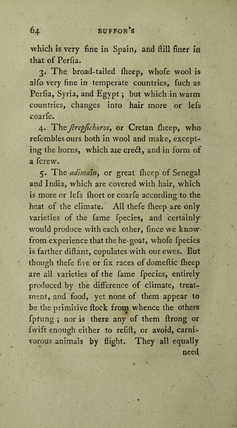 which is very fine in Spain, and fhill finer in that of Perfia. 3. The broad-tailed fheep, whofe wool is alfo very fine in temperate countries, fuch as Perfia, Syria, and Egypt ; but which in warm countries, changes into hair more or lefs coarfe. 4. Theftrepfichoros, or Cretan fheep, who refembles ours both in wool and make, except- ing the horns, which are ere&, and in form of a fcrew. 5. Theadimain, or great fheep of Senegal and India, which are covered with hair, which is more or lefs fhort or coarfe according to the heat of the climate. All thefe fheep are only varieties of the fame fpecies, and certainly would produce with each other, fince we know from experience that the he-goat, whofe fpecies is farther diftant, copulates with our ewes. But though thefe five or fix races of domeflic fheep are all varieties of the fame fpecies, entirely produced by the difference of climate, treat- ment, and food, yet none of them appear to be the primitive flock from whence the others fptung ; nor is there any of them flrong or fvyift enough either to refill, or avoid, carni- vorous animals by flight. They all equally need.