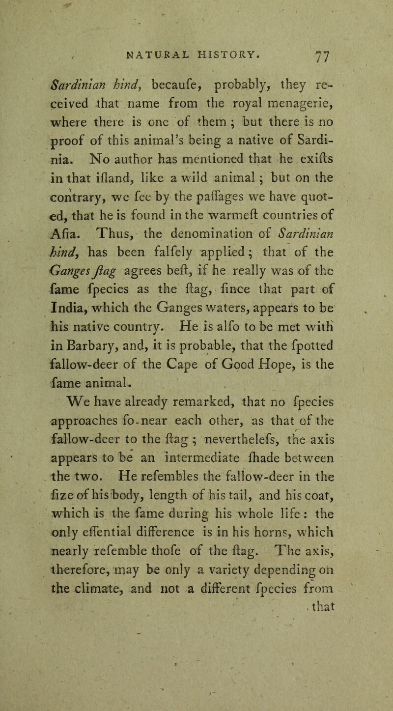 Sardinian bind, becaufe, probably, they re- ceived that name from the royal menagerie, where there is one of them ; but there is no proof of this animal’s being a native of Sardi- nia. No author has mentioned that he exiffs in that ifland, like a wild animal ; but on the contrary, we fee by the paffages we have quot- ed, that he is found in the warmed; countries of Ada. Thus, the denomination of Sardinian hind, has been falfely applied ; that of the Ganges flag agrees bed:, if he really was of the fame fpecies as the flag, fince that part of India, which the Ganges waters, appears to be his native country. He is alfo to be met with in Barbary, and, it is probable, that the fpotted fallow-deer of the Cape of Good Hope, is the fame animal. We have already remarked, that no fpecies approaches fo-near each other, as that of the fallow-deer to the flag ; neverthelefs, the axis appears to be an intermediate fhade between the two. He refembles the fallow-deer in the fizeof his body, length of his tail, and his coat, which is the fame during his whole life : the only elTential difference is in his horns, which nearly referable thofe of the dag. The axis, therefore, may be only a variety depending oh the climate, and not a different fpecies from . that