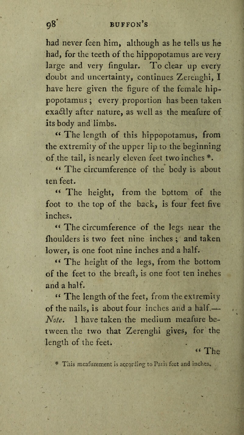 had never feen him, although as he tells us he had, for the teeth of the hippopotamus are very large and very fingular. To clear up every doubt and uncertainty, continues Zerenghi, I have here given the figure of the female hip- popotamus ; every proportion has been taken exa£Hy after nature, as well as the meafure of its body and litnbs. “ The length of this hippopotamus, from the extremity of the upper lip to the beginning of the tail, is nearly eleven feet two inches *. “ The circumference of the body is about ten feet. “ The height, from the bottom of the foot to the top of the back, is four feet five inches. “ The circumference of the legs near the llioulders is two feet nine inches ; and taken lower, is one foot nine inches and a half. “ The height of the legs, from the bottom of the feet to the bread, is one foot ten inches and a half. “ The length of the feet, from the, extremity of the nails, is about four inches and a half.— Note. 1 have taken the medium meafure be- tween the two that Zerenghi gives, for the length of the feet. “ The * This meafurement is according to Paris feet and inches.