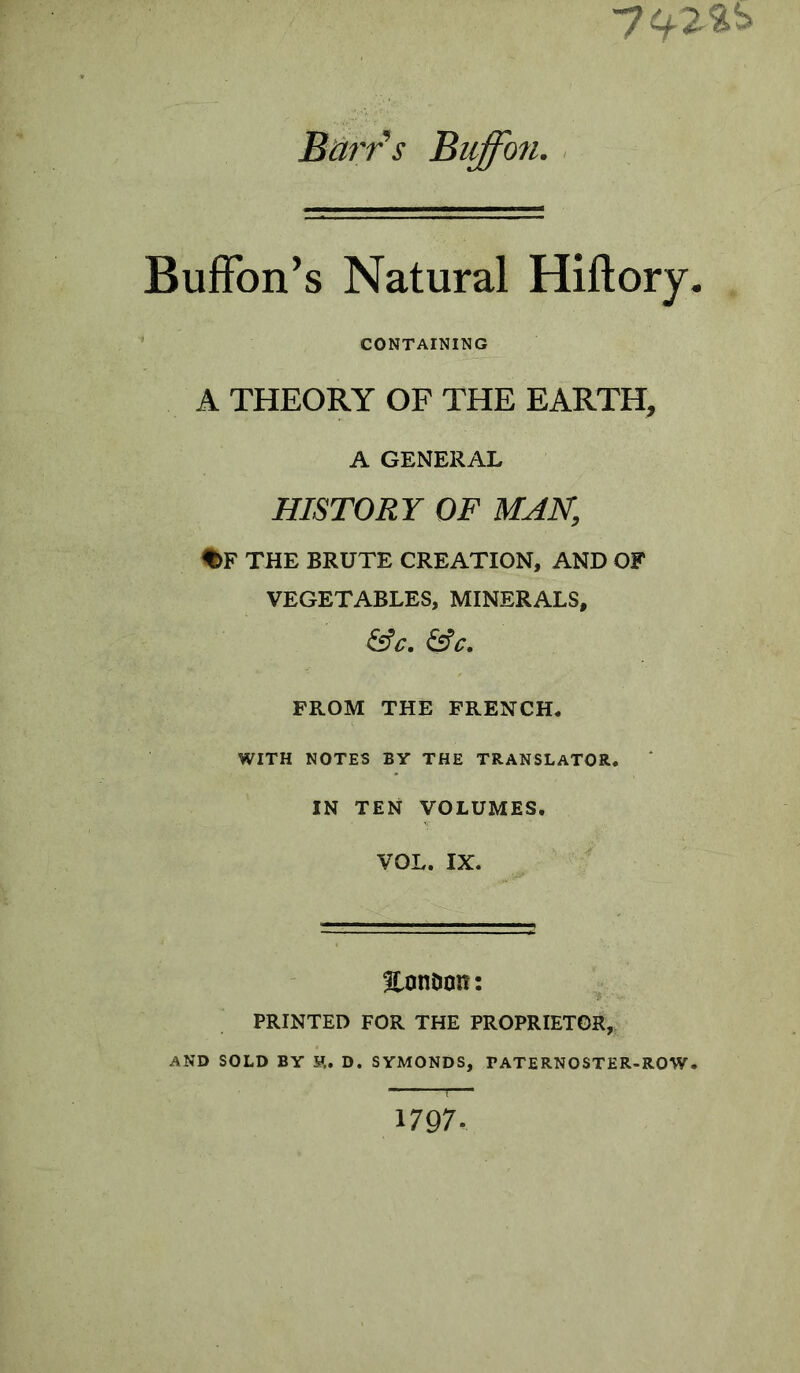 7 Buffon’s Natural Hiftory. CONTAINING A THEORY OF THE EARTH, A GENERAL HISTORY OF MAN, %F THE BRUTE CREATION, AND OF VEGETABLES, MINERALS, &C. &C. FROM THE FRENCH. WITH NOTES BY THE TRANSLATOR. IN TEN VOLUMES. VOL. IX. EonDon : PRINTED FOR THE PROPRIETOR, AND SOLD BY F,. D. SYMONDS, TATERNOSTER-ROW. —— r— 1797-