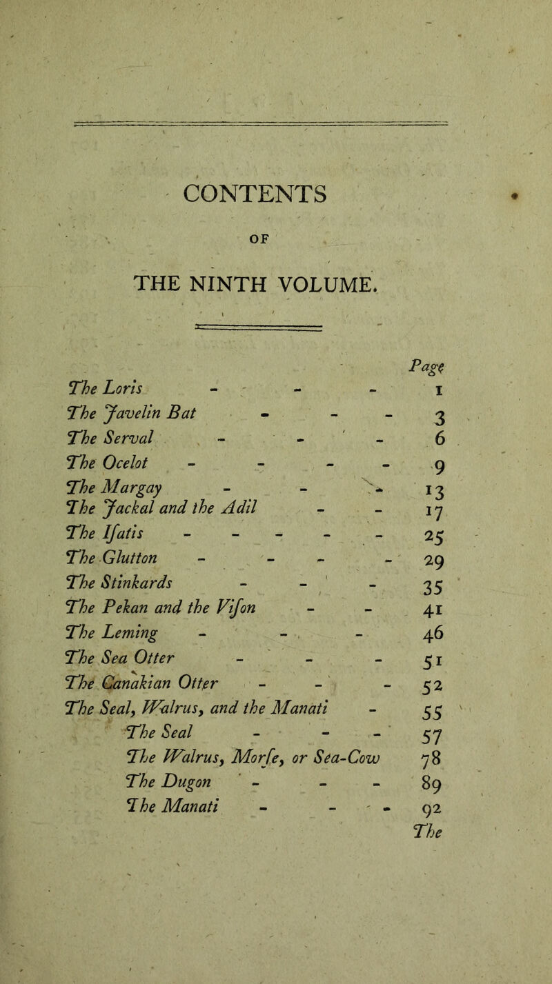 CONTENTS OF THE NINTH VOLUME. The Loris - The Javelin Bat The Serval - - The Ocelot - The Mar gay - - The Jackal and the Adil The If at is - - The Glutton - - The Stinkards - The Pekan and the Vifon The Leming The Sea Otter - The Canakian Otter The Seal, Walrus, and the Manati The Seal - - The Walrus, Morfe} or Sea-Cow The Dugon The Manati page I 3 6 9 *3 25 29 35 4i 46 51 52 55 57 78 89 92 The