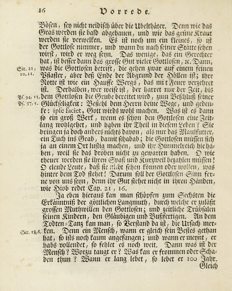 ©il*. 2i IO* J I* bofen, feu nicï)t neibifcf) über bie Ubeltbâter. ©enn wie baß ©raß werten fie halb abgetanen, nnb wie baß grime jftraut werben fte verwclfen. ©ß ift noch um ein fleineß, fô ift ber ©ottlofe nimmer, unb wann bu nach feiner (Statte (eben wirfi, wirb er weg fepn. ©aß wenige, bas ein ©ererbter bat, i(i beffer bann bas große ©nt vieler ©ottlofen, u. ©annr maß bie ©ottlofen betrtft, bie geben jwar auf einem feinen Rafler, aber beb Qmbe bet* Blbgrunb ber £>5Uen ifl; ihre Flotte ift wie ein tpattjfe SBergß , baß mitunter verehret ift ©erbalben , wer weife ift, ber barret nur ber Seit, biß ^r. 94, i-nbem ©ottlofen bie ©rube bereitet wirb, jum befebluft feiner ©luctfeligfeit : 25eff:bl bemeperrn beineSBege, unb geben* fe: ipfetaciet, ©ott mirbß wohl maeben. SBaßifl eß bann fo ein groß 5Berf, wenn eß febon ben ©ottlofen eine Seit* lang woblgebet, unb haben ibrSbeil in biefem Beben V @ie bringen ja boeb anberß incbts bavon, als mir baß SJlaulfutter, ein Such inß ©rab, bannt jebabab ; bie ©ottlofen muffen ftef) ja an einem Ort luftig machen, unb ißr £)immelrcicb bie ha- ben , weil fte baß broben nicht su gemärten haben. D wie tbeuer werben fte ihren @paß unb itutsweil besaßlen muffen ! £> clenbe Beute, baß fte nicht feben fonnen ober wollen, waß hinter bem £ob frebet! ©arum fotf ber ©ottlofen @imt fer* ne von unß fepn, beim ihr ®ut flehet nicht in ihren Rauben, wie rebet ©ap. 21, 16. 3a eben hierauß fan man febbpfen sunt (geebßten bie (gifanntniß ber göttlichen gangmuth, bttreh welche er julafjt groffen 3Jîutbwiben ben ©ottlofen; unb seitliche ©rübfalen feinen jtmbertt, ben ©laubigen unb bußfertigen. Bin bem £obten*£an$ tan man, fo berflanb ba ifl, biettrfaef) met* ©ir. 18,6. fett, ©enn ein SOîenfch, wann er gleich fein beließ gethatt hat, fo if!ß noch faum angefangen ; unb wannermepnt, er habß volienbet, fo fehlet cß ttoch weit, ©amt waß ift ber SOlenfcb? SBorju taugt er? SBaß fan er frommen ober @d)a* ben tbun ? SBaitu er lang lebet, fo lebet er 100 3«br. ©leich