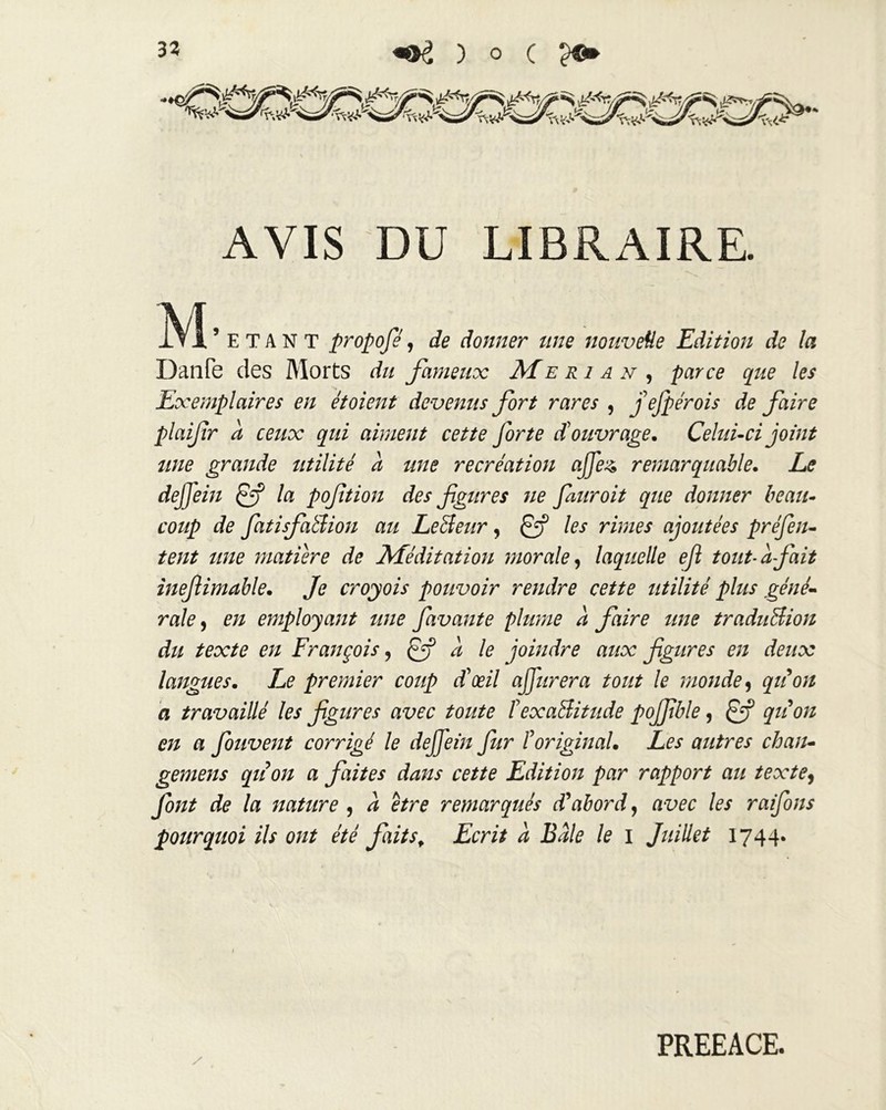 AVIS DU LIBRAIRE. M 5 E T A N T propofé, de donner une nouveüe Edition de la Danfe des Morts du fameux Me ri an , /&? Exemplaires en étoient devenus fort rares , j'efpérois de faire plaifir a ceux qui aiment cette forte d'ouvrage. Celui-ci joint une grande utilité a une recréation ajfe& remarquable. Le dejjein la poftion des figures ne finir oit que donner beau- coup de fiatisfatiion au LeBeur, Çfi les rimes ajoutées préfen- tent une matière de Méditation morale, laquelle efi tout-à fait ineflimable. Je croyois pouvoir rendre cette utilité plus géné- rale, en employant une favante plume à faire une traduBion du texte en François ? a le joindre aux figures en deux langues. Le premier coup d'œil ajfurera tout le monde9 a travaillé les figures avec toute îexaBitude pojfible, qiion en a fiouvent corrigé le dejfein fur l'original. Les autres chan- gemens qiion a faites dans cette Edition par rapport au texte, font de la nature , a être remarqués déabord, avec les raifons pourquoi ils ont été faitsf Ecrit à Bâle le i Juillet 1744. / PREEACE.