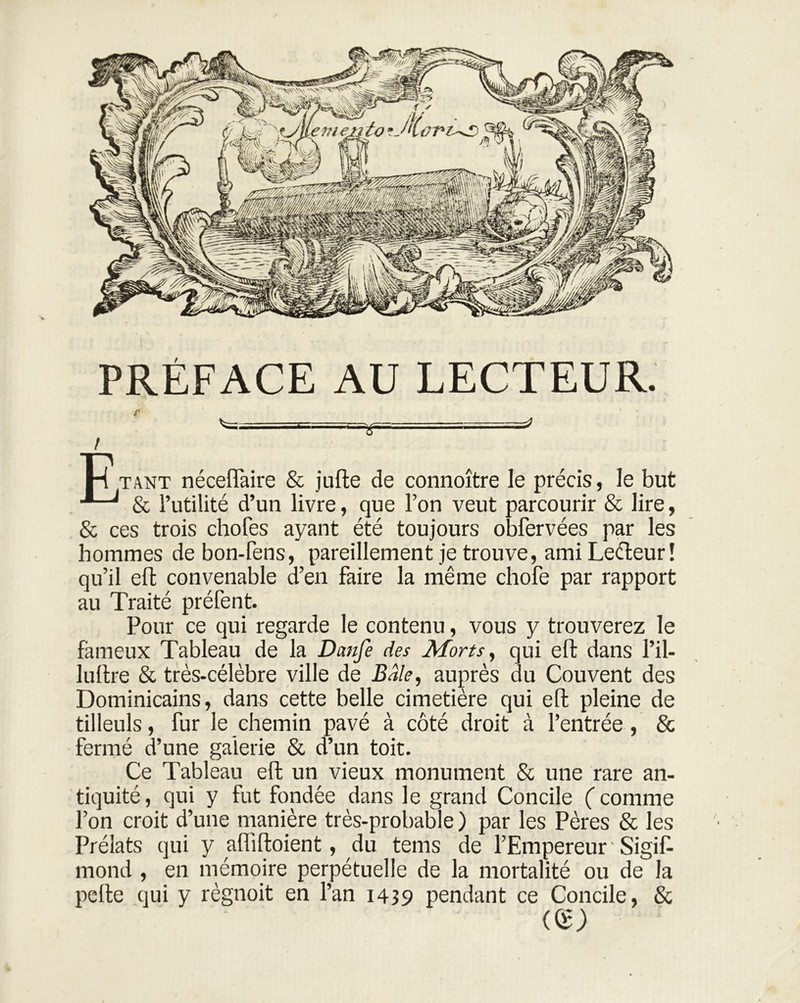 PRÉFACE AU LECTEUR. - —4 l H tant néceiïaire & jufte de connoître le précis, le but & l’utilité d’un livre, que l’on veut parcourir & lire, & ces trois chofes ayant été toujours obfervées par les hommes de bon-fens, pareillement je trouve, ami Leéleur ! qu’il efb convenable d’en faire la même chofe par rapport au Traité préfent. Pour ce qui regarde le contenu, vous y trouverez le fameux Tableau de la Danfe des Morts, qui eft dans l’il- luftre & très-célèbre ville de Bâle, auprès du Couvent des Dominicains, dans cette belle cimetière qui eft pleine de tilleuls, fur le chemin pavé à côté droit à l’entrée, & fermé d’une galerie & d’un toit. Ce Tableau eft un vieux monument & une rare an- tiquité, qui y fut fondée dans le grand Concile (comme l’on croit d’une manière très-probable ) par les Pères & les Prélats qui y afliftoient, du tems de l’Empereur ' Sigift mond , en mémoire perpétuelle de la mortalité ou de la pefte qui y règnoit en l’an 1439 pendant ce Concile, & «£>