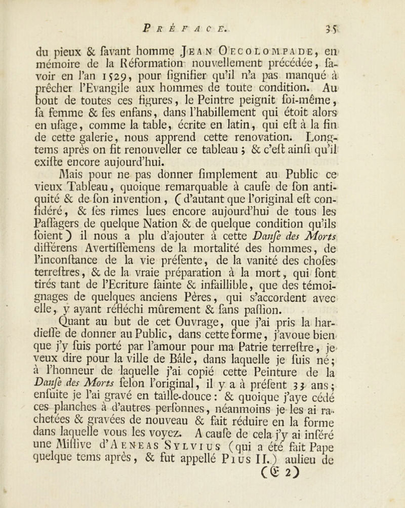 du pieux & favant homme Jean Oecolompade, en mémoire de la Réformation nouvellement précédée, fa- voir en l’an 1529, pour fignifier qu’il n’a pas manqué à prêcher l’Evangile aux hommes de toute condition. Au bout de toutes ces figures, le Peintre peignit foi-même, fa femme & fes enfans, dans l’habillement qui étoit alors en ufage, comme la table, écrite en latin, qui eft à la fin de cette galerie, nous apprend cette renovation. Long- tems après on fit renouveller ce tableau ; & c’eft ainlî qu’il exifte encore aujourd’hui. Mais pour ne pas donner Amplement au Public ce- vieux Tableau, quoique remarquable à caufe de fon anti- quité & de fon invention , Q d’autant que l’original eft con- fidéré, & fès rimes lues encore aujourd’hui de tous les Paflagers de quelque Nation & de quelque condition qu’ils foient ) il nous a plu d’ajouter à cette Danfe des Morts différens Avertilfemens de la mortalité des hommes, de l’inconftance de la vie préfente, de la vanité des chofes terreftres, & de la vraie préparation à la mort, qui font tirés tant de l’Ecriture fainte & infaillible, que des témoi- gnages de quelques anciens Pères, qui s’accordent avec elle, y ayant réfléchi mûrement & fans pafiion. Quant au but de cet Ouvrage, que j’ai pris la har- dieffe de donner au Public, dans cette forme, j’avoue bien que j’y fuis porté par l’amour pour ma Patrie terreftre, je veux dire pour la ville de Bâle, dans laquelle je fuis né ; à l’honneur de laquelle j’ai copié cette Peinture de la Danfe des Morts félon l’original, il y a à préfent 3 ? ans ; enfuite je l’ai gravé en taille-douce : & quoique j’aye cédé ces planches à d’autres perfonnes, néanmoins je les ai ra- chetées & gravées de nouveau & fait réduire en la forme dans laquelle vous les voyez. A caufe de cela j’y ai inféré une Milfive d’A e n e a s S y l v i u s ( qui a été fut Pape quelque tems après, & fut appellé Pius II.) aulieu de ce 2)