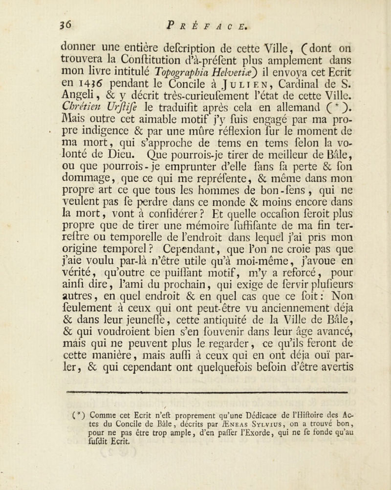 donner une entière defcription de cette Ville, (_ dont on trouvera la Conftitution d’à-préfent plus amplement dans mon livre intitulé Topograpbia Helvetia) il envoya cet Ecrit en 14i6 pendant le Concile à Julien, Cardinal de S. Angeli, & y décrit très-curieufement l’état de cette Ville. Chrétien Urjlife le traduifit après cela en allemand Ç* ). Mais outre cet aimable motif j’y fuis engagé par ma pro- . pre indigence & par une mûre réflexion fur le moment de ma mort, qui s’approche de tems en terns félon la vo- lonté de Dieu. Que pourrois-je tirer de meilleur de Bâle, ou que pourrais - je emprunter d’elle fans fa perte & fon dommage, que ce qui me repréfente, & même dans mon propre art ce que tous les hommes de bon-fens , qui ne veulent pas fe perdre dans ce monde & moins encore dans la mort, vont à confidérer ? Et quelle occafion ferait plus propre que de tirer une mémoire fuffifante de ma fin ter- rellre ou temporelle de l’endroit dans lequel j’ai pris mon origine temporel ? Cependant, que l’on ne croie pas que j’aie voulu par-là ri’être utile qu’à moi-même, j’avoue en vérité, qu’outre ce puiflànt motif, m’y a reforcé, pour ainfi dire, l’ami du prochain, qui exige de fervir plufieurs autres, en quel endroit & en quel cas que ce foit : Non feulement à ceux qui ont peut-être vu anciennement déjà & dans leur jeunefle, cette antiquité de la Ville de Bâle, & qui voudroient bien s’en fouvenir dans leur âge avancé, mais qui ne peuvent plus le regarder, ce qu’ils feront de cette manière, mais aufli à ceux qui en ont déjà ouï par- ler, & qui cependant ont quelquefois befoin d’être avertis (*) Comme cet Ecrit n’eft proprement qu’une Dédicace de PHiftoire des Ac- tes du Concile de Bâle, décrits par Æneas Sylvius, on a trouvé bon, pour ne pas être trop ample, d’en palier l’Exorde, qui ne fe fonde qu’au fufdit Ecrit.