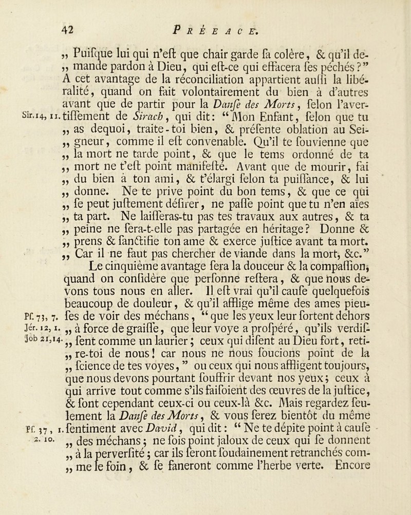 „ Puifque lui qui n’eft que chair garde fa colère, & qu’il de- ,, mande pardon à Dieu, qui eft-ce qui effacera fes péchés ?” A cet avantage de la réconciliation appartient aulii la libé- ralité, quand on fait volontairement du bien à d’autres avant que de partir pour la Danfe des Morts, félon l’aver- Sir.14, u.tiffement de Sirach, qui dit: “Mon Enfant, félon que tu „ as dequoi, traite - toi bien, & préfente oblation au Sei- „ gneur, comme il eft convenable. Qu’il te fouvienne que „ la mort ne tarde point, & que le tems ordonné de ta ,, mort ne t’eft point manifeffé. Avant que de mourir, fai „ du bien à ton ami, & t’élargi félon ta puiffance, & lui „ donne. Ne te prive point du bon tems, & que ce qui „ fe peut juftement défirer, ne paffe point que tu n’en aies „ ta part. Ne laifferas-tu pas tes travaux aux autres, & ta „ peine ne fera-t-elle pas partagée en héritage? Donne & „ prens & fanftifie ton ame & exerce juftice avant ta mort. ,, Car il ne faut pas chercher de viande dans la mort, &c.” Le cinquième avantage fera la douceur & la compaffion, quand on confidère que perfonne refera, & que nous de- vons tous nous en aller. 11 eft vrai qu’il caufe quelquefois beaucoup de douleur, & qu’il afflige même des âmes pieu- Pf. 7?, 7. fes de voir des méchans, “ que les yeux leur fortent dehors Jér. 12,1. „ à force degraiffe, que leur voye a profpéré, qu’ils verdit job 21,14. fgjjt comme un laurier ; ceux qui difent au Dieu fort, reti- ,, re-toi de nous ! car nous ne nous foucions point de la „ fcience de tes voyes, ” ou ceux qui nous affligent toujours, que nous devons pourtant fouffrir devant nos yeux ; ceux à qui arrive tout comme s’ils faifoient des œuvres de la juftice, & font cependant ceux-ci ou ceux-là &c. Mais regardez feu- lement la Danfe des Morts, & vous ferez bientôt du même pr. n, i.fentiment avec David, qui dit : “ Ne te dépite point à caufe 10- „ des méchans ; ne fois point jaloux de ceux qui fe donnent „ à la perverfité ; car ils feront foudainement retranchés com- „ me le foin, & fe faneront comme l’herbe verte. Encore