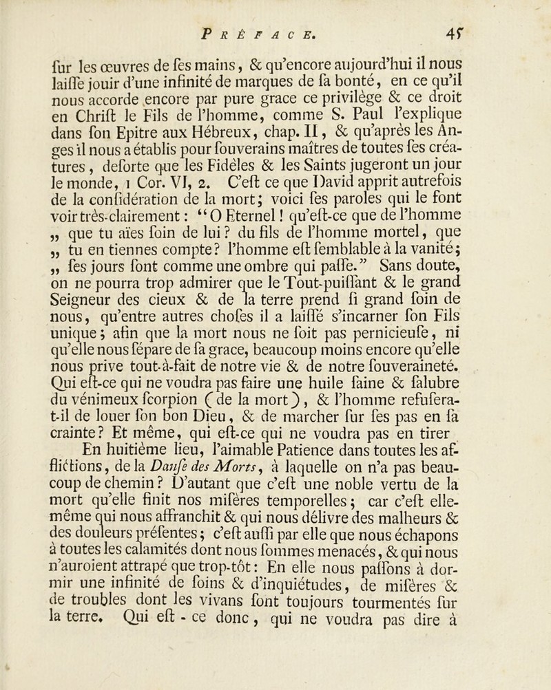 fur les œuvres de fes mains, & qu’encore aujourd’hui il nous lailfe jouir d’une infinité de marques de fa bonté, en ce qu’il nous accorde encore par pure grâce ce privilège & ce droit en Chrift le Fils de l’homme, comme S. Paul l’explique dans fon Epitre aux Hébreux, chap. II, & qu’après les An- ges il nous a établis pour fouverains maîtres de toutes fes créa- tures , deforte que les Fidèles & les Saints jugeront un jour le monde, i Cor. VI, 2. C’eft ce que David apprit autrefois de la conlîdération de la mort; voici fes paroles qui le font voir très-clairement : “O Eternel ! qu’eft-ce que de l’homme ,, que tu aïes foin de lui ? du fils de l’homme mortel, que „ tu en tiennes compte? l’homme eft femblable à la vanité; ,, fes jours font comme une ombre qui palfe.” Sans doute, on ne pourra trop admirer que le Tout-puiffant & le grand Seigneur des cieux & de la terre prend fi grand foin de nous, qu’entre autres chofes il a lailfé s’incarner fon Fils unique ; afin que la mort nous ne l'oit pas pernicieufe, ni qu’elle nous fépare de fa grâce, beaucoup moins encore qu’elle nous prive tout-à-fait de notre vie & de notre fouveraineté. Qui eft-ce qui ne voudra pas faire une huile faine & falubre du vénimeux fcorpion ( de la mort3 > & l’homme refufera- t-il de louer fon bon Dieu, & de marcher fur fes pas en fa crainte? Et même, qui eft-ce qui ne voudra pas en tirer En huitième lieu, l’aimable Patience dans toutes les af- flictions, delà Daufe des Morts, à laquelle on n’a pas beau- coup de chemin ? D’autant que c’eft une noble vertu de la mort qu’elle finit nos mifères temporelles ; car c’eft elle- même qui nous affranchit & qui nous délivre des malheurs & des douleurs préfentes ; c’eft auflî par elle que nous échapons à toutes les calamités dont nous fommes menacés, & qui nous n’auroient attrapé que trop-tôt : En elle nous paffons à dor- mir une infinité de foins & d’inquiétudes, de mifères & de troubles dont les vivans font toujours tourmentés fur la terre. Qui eft - ce donc, qui ne voudra pas dire à