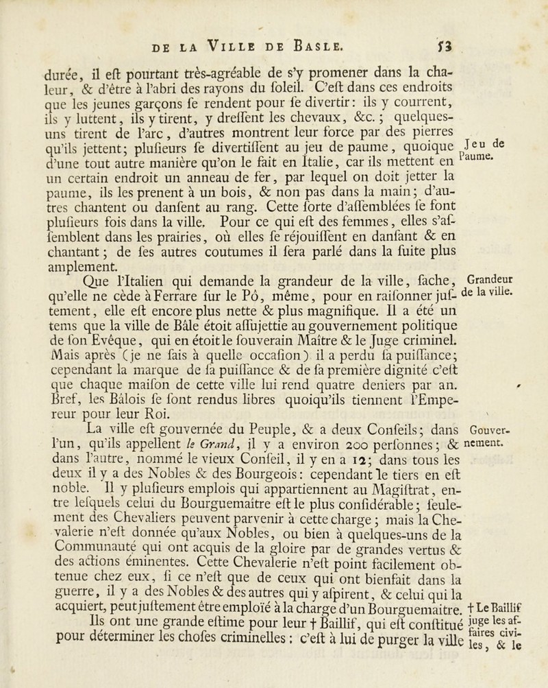 durée, il eft pourtant très-agréable de s’y promener dans la cha- leur, & d’être à l’abri des rayons du foleil. C’eft dans ces endroits que les jeunes garçons fe rendent pour lè divertir: ils y courrent, iis y luttent, ils y tirent, y dreifent les chevaux, &c. ; quelques- uns tirent de l’arc, d’autres montrent leur force par des pierres qu’ils jettent; plufieurs fe divertilfent au jeu de paume, quoique Jeu de d’une tout autre manière qu’on le fait en Italie, car ils mettent en Uume* un certain endroit un anneau de fer, par lequel on doit jetter la paume, ils les prenent à un bois, & non pas dans la main; d’au- tres chantent ou danfent au rang. Cette forte d’affemblées fe font plufieurs fois dans la ville. Pour ce qui eft des femmes, elles s’af- lemblent dans les prairies, où elles fe réjouiflent en danfant & en chantant ; de fes autres coutumes il fera parlé dans la fuite plus amplement. Que l’Italien qui demande la grandeur de la ville, fache, Grandeur qu’elle ne cède àFerrare fur le Pô, même, pour en raifonner juf- de la vê- tement , elle eft encore plus nette & plus magnifique. Il a été un tems que la ville de Bâle étoit alfujettie au gouvernement politique de fon Evêque, qui en étoit le fouverain Maître & le Juge criminel. Mais après ( je ne fais à quelle occafion) il a perdu fapuifïance; cependant la marque de la puiflance & de fa première dignité c’eft que chaque maifon de cette ville lui rend quatre deniers par an. Bref, les Bâlois fe font rendus libres quoiqu’ils tiennent l’Empe- reur pour leur Roi. La ville eft gouvernée du Peuple, & a deux Confeils; dans Gouver- l’un, qu'ils appellent ls Grand, il y a environ 2ûo perfonnes ; & nement. dans l’autre, nommé le vieux Confeil, il y en a 12; dans tous les deux il y a des Nobles & des Bourgeois: cependant le tiers en eft noble. 11 y plufieurs emplois qui appartiennent au Magiftrat, en- tre lefquels celui du Bourguemaître eft le plus confidérable ; feule- ment des Chevaliers peuvent parvenir à cette charge; mais la Che- valerie n’eft donnée qu’aux Nobles, ou bien à quelques-uns de la Communauté qui ont acquis de la gloire par de grandes vertus & des a étions éminentes. Cette Chevalerie n’eft point facilement ob- tenue chez eux, fi ce n’eft que de ceux qui ont bienfait dans la guerre, il y a des Nobles & des autres qui y alpirent, & celui qui la acquiert, peut juftement être emploie à la charge d’un Bourguemaitre. + be Bailli? Ils ont une grande eftime pour leur f Baillif, qui eft conftitué 3j\ge les.af' pour déterminer les chofes criminelles ; c’eft à lui de purger la ville te