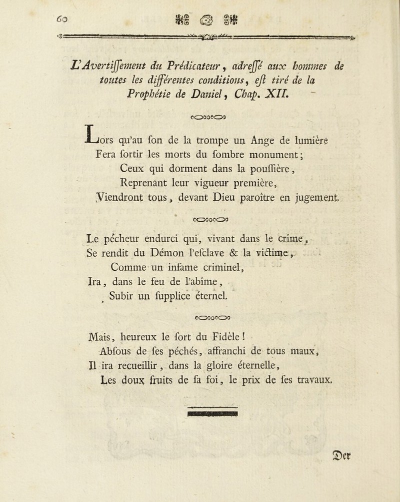 *3y ■ii». ,VJ —mr-rr,:zr.Trï! - ■j.gj.'gu , i U Avertiffement du Prédicateur f adreffé aux hommes de toutes les différentes conditions, eß tiré de la Prophétie de Daniel, Chap• X//. eOD 0^0X3 Lors qu’au fon de la trompe un Ange de lumière ? Fera fortir les morts du fombre monument; Ceux qui dorment dans la pouffière, Reprenant leur vigueur première, Viendront tous, devant Dieu paroître en jugement *• t > e<z>OQ^Oo Le pécheur endurci qui, vivant dans le crime. Se rendit du Démon l’efclave & la victime, Comme un infame criminel. Ira, dans le feu de l’abîme, 4 Subir un fupplice éternel, CXZDOQQCDQ Mais, heureux le fort du Fidèle! * * Abfous de fes péchés, affranchi de^ tous maux, Il ira recueillir, dans la gloire éternelle , Les doux fruits de fa foi, le prix de fes travaux.