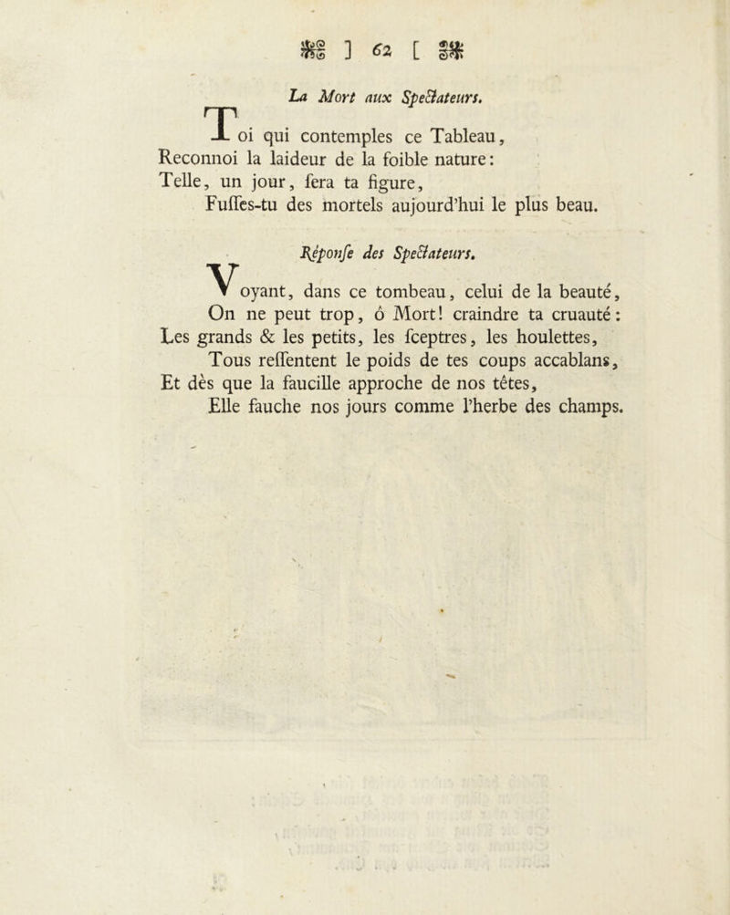 La Mort aux Spe&ateurs. Toi qui contemples ce Tableau, Reconnoi la laideur de la foible nature : Telle, un jour, fera ta figure, Fuffes-tu des mortels aujourd’hui le plus beau. Bjponfe des Spe&ateurs. V t oyant, dans ce tombeau, celui de la beauté. On ne peut trop, ô Mort! craindre ta cruauté: Les grands & les petits, les fceptres, les houlettes. Tous relfentent le poids de tes coups accablans. Et dès que la faucille approche de nos têtes. Elle fauche nos jours comme l’herbe des champs.