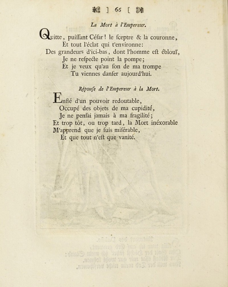 $1 ] 65 [ Ql La Mort h l'Empereur, jjitte, puifFant Céfar ! le fceptre & la couronne. Et tout l’éclat qui t’environne: Des grandeurs d’ici-bas, dont l’homme eft éblouï. Je ne refpeéte point la pompe; Et je veux qu’au fon de ma trompe Tu viennes danfer aujourd’hui. BJponfe de l'Empereur à la Mort, -Enflé d’un pouvoir redoutable. Occupé des objets de ma cupidité. Je ne penfai jamais à ma fragilité; Et trop tôt, ou trop tard, la Mort inéxorable M’apprend que je fuis miférable. Et que tout n’eft que vanité. •' i- ' i '■ f r . \ ' .> .-If- - ... .