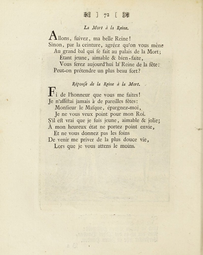 1 • La Mort à la Reine. lions , fuivez, ma belle Reine ! Sinon, par la ceinture, agréez qu’on vous mène Au grand bal qui fe fait au palais de la Mort ; Étant jeune, aimable & bien-faite, Vous ferez aujourd’hui la Reine de la fête; Peut-on prétendre un plus beau fort? Réponfe de la Reine à la Mort. / de l’honneur que vous me faites! Je n’affiitai jamais à de pareilles fêtes: Monfïeur le Mafque, épargnez-moi, Je ne vous veux point pour mon Roi. S’il eft vrai que je fuis jeune, aimable & jolie À mon heureux état ne portez point envie. Et ne vous donnez pas les foins De venir me priver de la plus douce vie. Lors que je vous attens le moins. • *=*