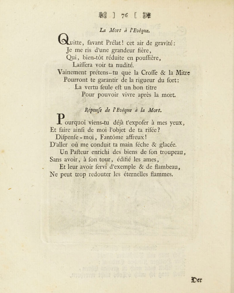 3fc§ ] 7* C §Ü 6L Z,^ d/or/ a l'Evêque. juitte, favant Prélat! cet air de gravité: Je me ris d’une grandeur fière. Qui, bien-tôt réduite en pouffière, Laiffera voir ta nudité. Vainement prétens-tu que la Croffe & la Mitre Pourront te garantir de la rigueur du fort: La vertu feule eft un bon titre Pour pouvoir vivre après la mort Réponfe de l'Evêque à la Mort. Pourquoi viens-tu déjà t’expofer à mes yeux. Et faire ainfi de moi l’objet de ta rifée? Difpenfe - moi, Fantôme affreux! D’aller où me conduit ta main féche & glacée. Un Pafteur enrichi des biens de fon troupeau. Sans avoir, à fon tour, édifié les âmes, Et leur avoir fervi d’exemple & de flambeau. Ne peut trop redouter les éternelles flammes. 3D cv