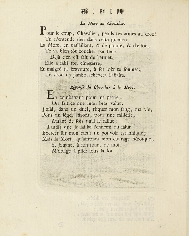 ] 8« [ P La Mort au Chevalier. our le coup, Chevalier, pends tes armes au croc! Tu n’entends rien dans cette guerre : La Mort, en t’affaillânt, & de pointe, & d’eftoc. Te va bien-tôt coucher par terre. Déjà c’en eft fait de Parmet, Elle a faifi ton cimeterre. Et malgré ta bravoure, à fes loix te foumet; Un croc en jambe achèvera l’affaire. • • BJponfi du Chevalier a la Mort. Ei ■ \ - ■ - . V * . ' . m combattant pour ma patrie, On fait ce que mon bras valut : J’ofai, dans un duel, rifquer mon fang, ma vie, Pour un léger affront, pour une raillerie. Autant de fois qu’il le fallut ; Tandis que je laiffai l’ennemi du falut Exercer fur mon cœur un pouvoir tyrannique ; Mais la Mort, qu’affronta mon courage héroïque Se jouant, à fon tour, de moi. M’oblige à plier fous la loi. 9 -i, . • ■>*,.*• • - -«c • ■ - •• . t : ; . - „ - •..&& ^ -V y ; /