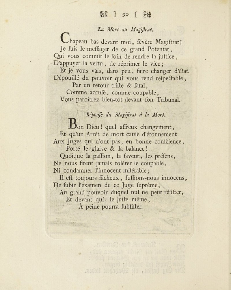 La Mort au Mapiflrat. r V-^hapeau bas devant moi, févère Magiftrat! Je luis le melfager de ce grand Potentat, Qui vous commit le foin de rendre la juflice, D’appuyer la vertu, de réprimer le vice ; Et je vous vais, dans peu, faire changer d’état Dépouillé du pouvoir qui vous rend refpeétable. Par un retour trille & fatal. Comme accufé, comme coupable. Vous paroîtrez bien-tôt devant fon Tribunal. BJponfe du Magiftrat à la Mort. JBon Dieu ! quel affreux changement, Et qu’un Arrêt de mort caufe d’étonnement Aux Juges qui n’ont pas, en bonne confcience, Porté le glaive & la balance! Quoique la paffion, la faveur, les préfens. Ne nous firent jamais tolérer le coupable. Ni condamner l’innocent miférable; Il eft toujours fâcheux, fuflions-nous innocens. De fubir l’examen de ce Juge fuprême. Au grand pouvoir duquel nul ne peut réfiller. Et devant qui, le julle même, A peine pourra fubfilter.