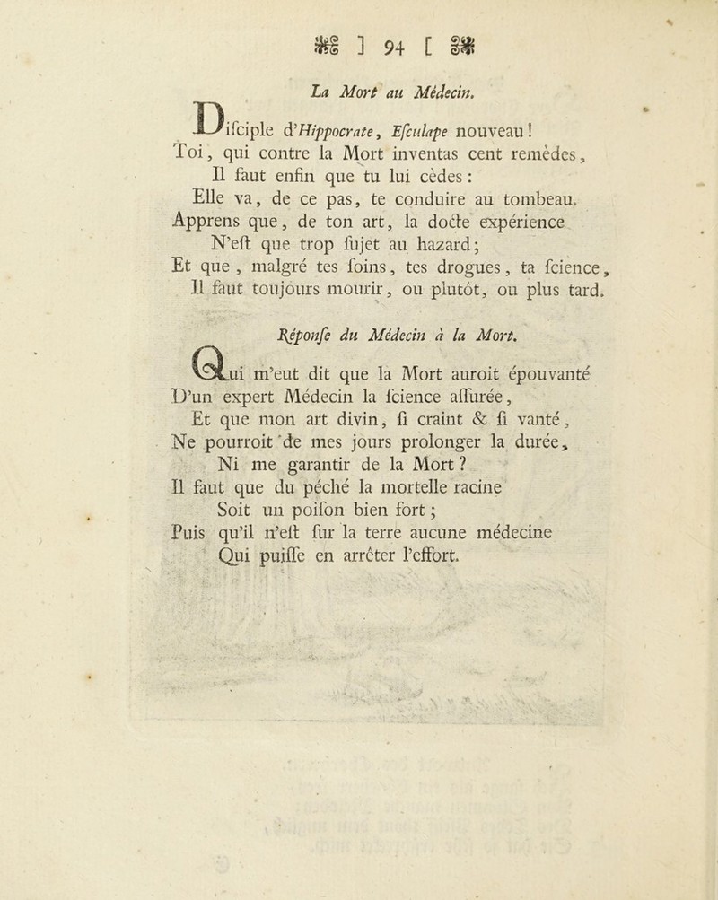 La Mort au Médecin. T\ ä *ifciple d’Hippocrate, Efculape nouveau! Toi, qui contre la Mort inventas cent remèdes. Il faut enfin que tu lui cèdes : Elle va, de ce pas, te conduire au tombeau. Apprens que, de ton art, la docte expérience N’eft que trop lujet au hazard; Et que , malgré tes foins, tes drogues, ta fcience, Il faut toujours mourir, ou plutôt, ou plus tard. % BJponfe du Médecin à la Mort. mi m’eut dit que la Mort auroit épouvanté D’un expert Médecin la fcience affurée, Et que mon art divin, fi craint & fi vanté, Ne pourroit de mes jours prolonger la durée * Ni me garantir de la Mort ? Il faut que du péché la mortelle racine Soit un poifon bien fort ; Puis qu’il n’elt fur la terre aucune médecine Qui puifle en arrêter l’effort