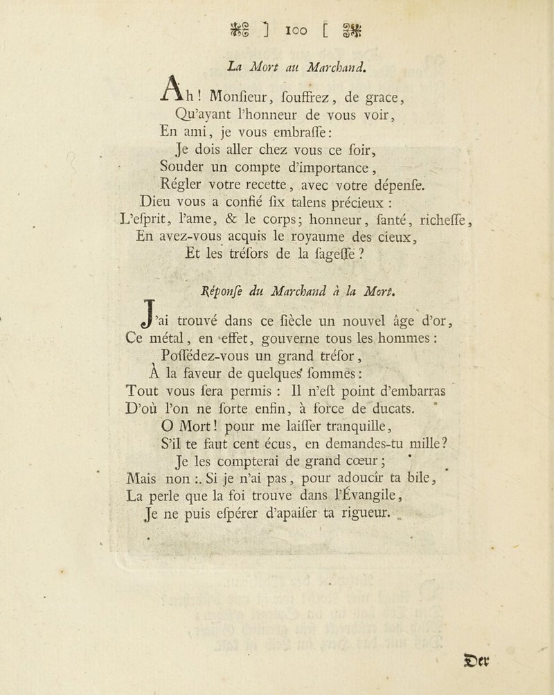 La Mort au Marchand. j/\h! Moniteur, fouffrez, de grâce, Qu’ayant l’honneur de vous voir, En ami, je vous embralTe: Je dois aller chez vous ce foir, Souder un compte d’importance, Régler votre recette, avec votre dépenfe. Dieu vous a confié fix talens précieux : L’efprit, Pâme, & le corps ; honneur, fanté, richeffe En avez-vous acquis le royaume des deux. Et les trélbrs de la fageffe ? ,•- <r • # Rêponfe du Marchand à la Mort. J’ai trouvé dans ce fiècle un nouvel âge d’or. Ce métal, en 'effet, gouverne tous les hommes : Poffédez-vous un grand tréfor, À la faveur de quelques' fommës : Tout vous fera permis : 11 n’eft point d’embarras D’où l’on ne forte enfin, à force de ducats. % _ O Mort ! pour me laiffer tranquille, S’il te faut cent écus, en demandes-tu mille? Je les compterai de grand cœur ; Mais non Si je n’ai pas, pour adoucir ta bile, La perle que la foi trouve dans l’Évangile, Je ne puis efpérer d’apaifer ta rigueur.