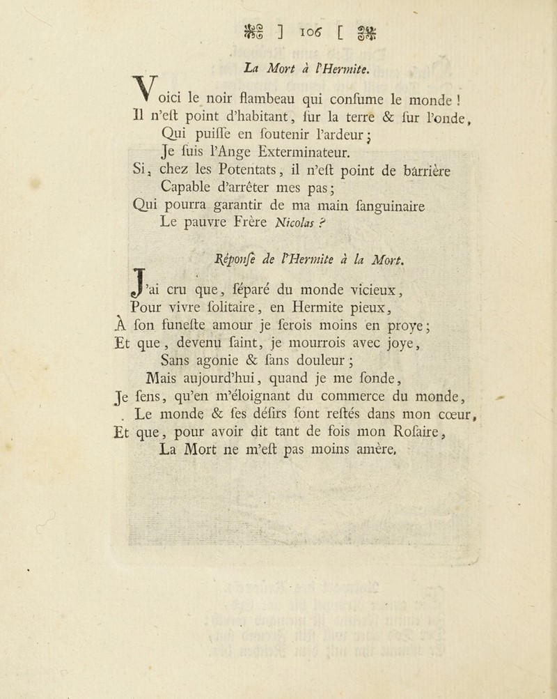 ] IOff [ La Mort à P Henni te. v, oici le noir flambeau qui confume le monde ! 11 n’ell point d’habitant, lur la terre & fur l’onde, Qui puifle en foutenir l’ardeur ; Je luis l’Ange Exterminateur. Sia chez les Potentats, il n’elt point de barrière Capable d’arrêter mes pas; Qui pourra garantir de ma main fanguinaire Le pauvre Frère Nicolas ? Bjponfe de lyH ermite à la Mort. J’ai cru que, féparé du monde vicieux, Pour vivre folitaire, en Hermite pieux, À fon funefte amour je ferois moins en proye ; Et que, devenu faint, je mourrois avec joye. Sans agonie & fans douleur ; Mais aujourd’hui, quand je me fonde. Je feus, qu’en m’éloignant du commerce du monde, Le monde & fes délits font reliés dans mon cœur Et que, pour avoir dit tant de fois mon Rofaire, La Mort ne m’eft pas moins amère.