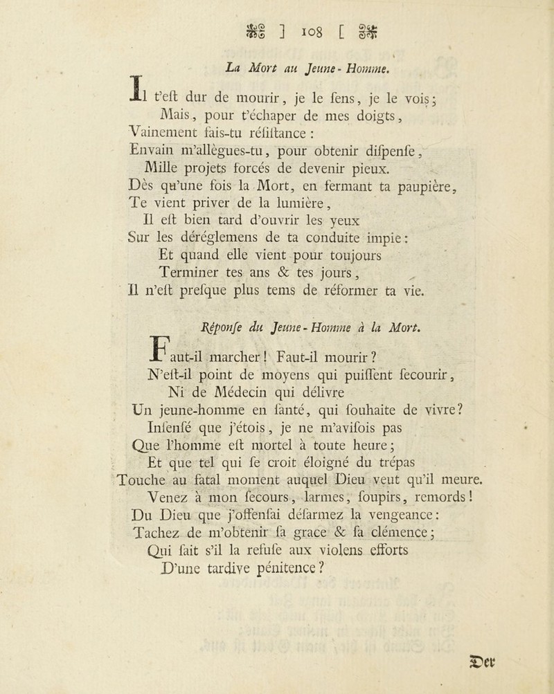 La Mort au Jeune - Homme. I t’eft dur de mourir, je le fens, je le vois* Mais, pour t’échaper de mes doigts, Vainement fais-tu réfiitance : Envain m’allègues-tu, pour obtenir difpenfe, Mille projets forcés de devenir pieux. Dès qu’une fois la Mort, en fermant ta paupière. Te vient priver de la lumière. Il elf bien tard d’ouvrir les yeux Sur les déréglemens de ta conduite impie : Et quand elle vient pour toujours Terminer tes ans & tes jours, II n’elt prefque plus teins de réformer ta vie. EJponfe du Jeune-Homme à la Mort. Faut-il marcher! Faut-il mourir? N’eit-il point de moyens qui puiffent fecourir. Ni de Médecin qui délivre Un jeune-homme en fanté, qui fouhaite de vivre? Infenfé que j’étois, je ne m’avifois pas Que l’homme eft mortel à toute heure; Et que tel qui fe croit éloigné du trépas Touche au fatal moment auquel Dieu veut qu’il meure. Venez à mon fecours, larmes, foupirs, remords! Du Dieu que j’offenfai défarmez la vengeance: Tachez de m’obtenir fa grâce & fa clémence; Qui fait s’il la refufe aux violens efforts D’une tardive pénitence?