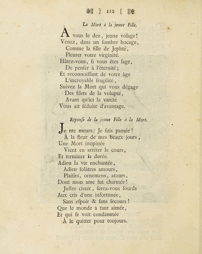 *§ ] i!* c §s* , La Mort à la jeune Fille. A vous le dez, jeune volage! Venez, dans un fombre bocage. Comme la fille de Jephté, Pleurer votre virginité. Hâtez-vous, fi vous êtes fage. De penfer à l’éternité ; Et reconnoiflant de votre âge L’incroyable fragilité , Suivez la Mort qui vous dégage Des filets de la volupté. Avant qu’ici la vanité Vous ait féduite d’avantage. Réponfe de la jeune Fille à la Mort„ Je nie meurs: Je fuis pâmée ! À la fleur de mes beaux jours, Une Mort inopinée Vient en arrêter le cours. Et terminer la durée. Adieu la vie enchantée. Adieu folâtres amours, Plaifirs, ornemens, atours. Dont mon ame fut charmée ! Juftes cieux, ferez-vous fourds Aux cris d’une infortunée. Sans efpoir & fans fecours ! Que le monde à tant aimée. Et qui fe voit condamnée Â le quitter pour toujours.